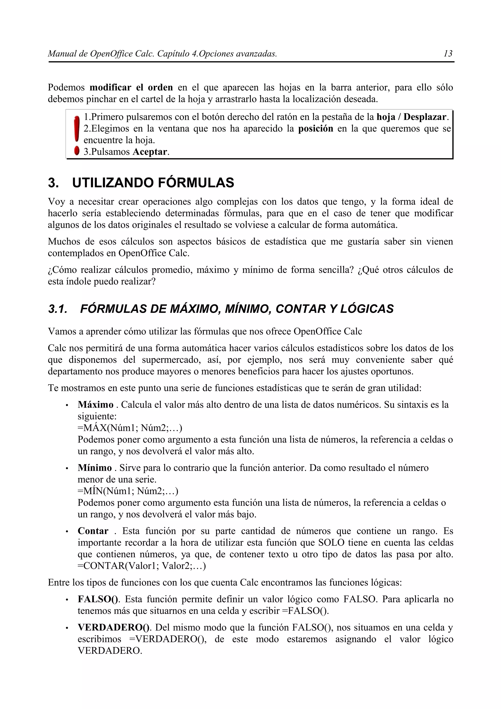 Manual de OpenOffice Calc. Capítulo 4.Opciones avanzadas.                                        13


Podemos modificar el orden en el que aparecen las hojas en la barra anterior, para ello sólo
debemos pinchar en el cartel de la hoja y arrastrarlo hasta la localización deseada.
         1.Primero pulsaremos con el botón derecho del ratón en la pestaña de la hoja / Desplazar.
         2.Elegimos en la ventana que nos ha aparecido la posición en la que queremos que se
         encuentre la hoja.
         3.Pulsamos Aceptar.


3. UTILIZANDO FÓRMULAS
Voy a necesitar crear operaciones algo complejas con los datos que tengo, y la forma ideal de
hacerlo sería estableciendo determinadas fórmulas, para que en el caso de tener que modificar
algunos de los datos originales el resultado se volviese a calcular de forma automática.
Muchos de esos cálculos son aspectos básicos de estadística que me gustaría saber sin vienen
contemplados en OpenOffice Calc.
¿Cómo realizar cálculos promedio, máximo y mínimo de forma sencilla? ¿Qué otros cálculos de
esta índole puedo realizar?

3.1.    FÓRMULAS DE MÁXIMO, MÍNIMO, CONTAR Y LÓGICAS
Vamos a aprender cómo utilizar las fórmulas que nos ofrece OpenOffice Calc
Calc nos permitirá de una forma automática hacer varios cálculos estadísticos sobre los datos de los
que disponemos del supermercado, así, por ejemplo, nos será muy conveniente saber qué
departamento nos produce mayores o menores beneficios para hacer los ajustes oportunos.
Te mostramos en este punto una serie de funciones estadísticas que te serán de gran utilidad:
    •   Máximo . Calcula el valor más alto dentro de una lista de datos numéricos. Su sintaxis es la
        siguiente:
        =MÁX(Núm1; Núm2;…)
        Podemos poner como argumento a esta función una lista de números, la referencia a celdas o
        un rango, y nos devolverá el valor más alto.
    •   Mínimo . Sirve para lo contrario que la función anterior. Da como resultado el número
        menor de una serie.
        =MÍN(Núm1; Núm2;…)
        Podemos poner como argumento esta función una lista de números, la referencia a celdas o
        un rango, y nos devolverá el valor más bajo.
    •   Contar . Esta función por su parte cantidad de números que contiene un rango. Es
        importante recordar a la hora de utilizar esta función que SOLO tiene en cuenta las celdas
        que contienen números, ya que, de contener texto u otro tipo de datos las pasa por alto.
        =CONTAR(Valor1; Valor2;…)
Entre los tipos de funciones con los que cuenta Calc encontramos las funciones lógicas:
    •   FALSO(). Esta función permite definir un valor lógico como FALSO. Para aplicarla no
        tenemos más que situarnos en una celda y escribir =FALSO().
    •   VERDADERO(). Del mismo modo que la función FALSO(), nos situamos en una celda y
        escribimos =VERDADERO(), de este modo estaremos asignando el valor lógico
        VERDADERO.
 