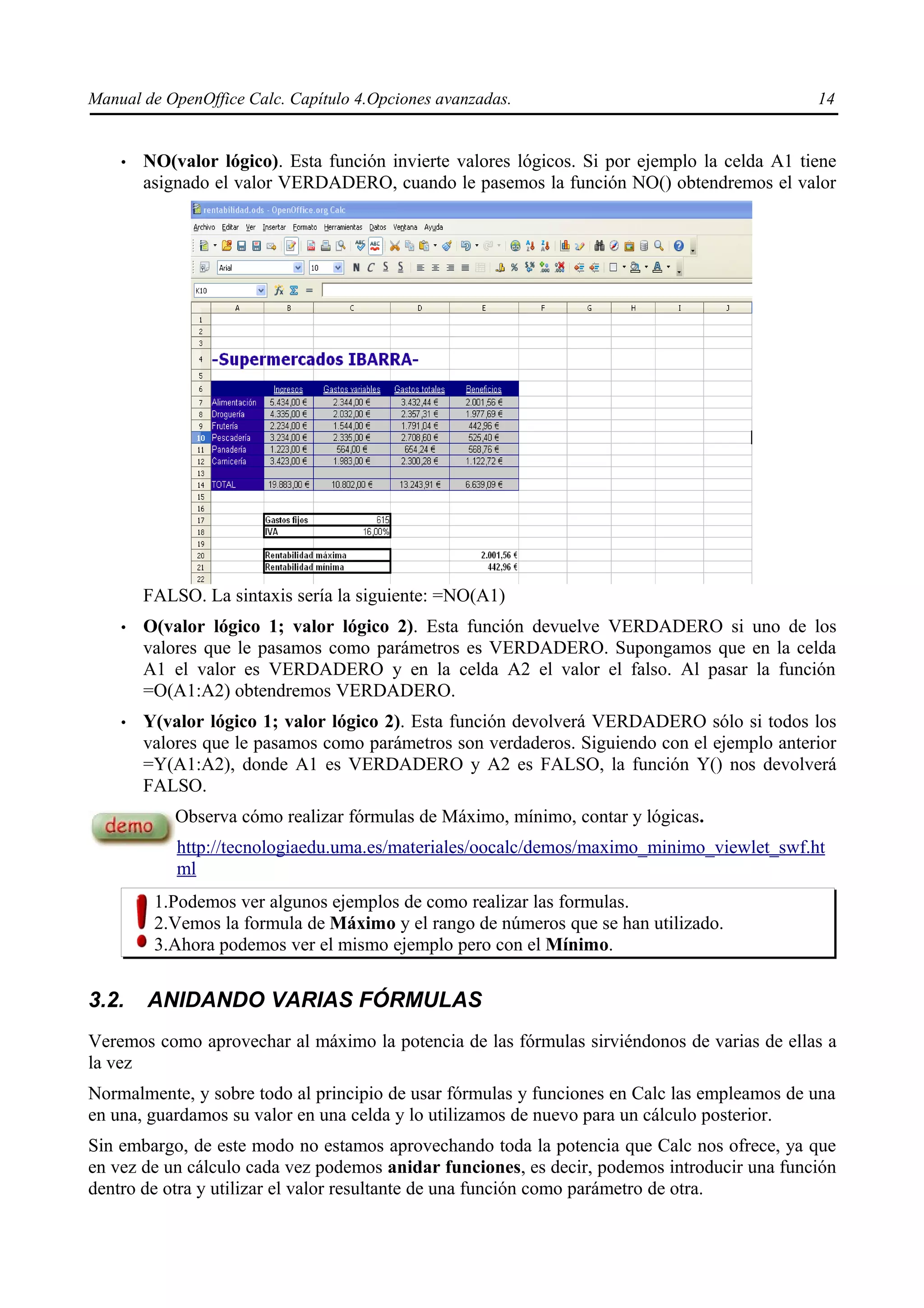 Manual de OpenOffice Calc. Capítulo 4.Opciones avanzadas.                                     14


    •   NO(valor lógico). Esta función invierte valores lógicos. Si por ejemplo la celda A1 tiene
        asignado el valor VERDADERO, cuando le pasemos la función NO() obtendremos el valor




        FALSO. La sintaxis sería la siguiente: =NO(A1)
    •   O(valor lógico 1; valor lógico 2). Esta función devuelve VERDADERO si uno de los
        valores que le pasamos como parámetros es VERDADERO. Supongamos que en la celda
        A1 el valor es VERDADERO y en la celda A2 el valor el falso. Al pasar la función
        =O(A1:A2) obtendremos VERDADERO.
    •   Y(valor lógico 1; valor lógico 2). Esta función devolverá VERDADERO sólo si todos los
        valores que le pasamos como parámetros son verdaderos. Siguiendo con el ejemplo anterior
        =Y(A1:A2), donde A1 es VERDADERO y A2 es FALSO, la función Y() nos devolverá
        FALSO.
            Observa cómo realizar fórmulas de Máximo, mínimo, contar y lógicas.
            http://tecnologiaedu.uma.es/materiales/oocalc/demos/maximo_minimo_viewlet_swf.ht
            ml
         1.Podemos ver algunos ejemplos de como realizar las formulas.
         2.Vemos la formula de Máximo y el rango de números que se han utilizado.
         3.Ahora podemos ver el mismo ejemplo pero con el Mínimo.


3.2.    ANIDANDO VARIAS FÓRMULAS
Veremos como aprovechar al máximo la potencia de las fórmulas sirviéndonos de varias de ellas a
la vez
Normalmente, y sobre todo al principio de usar fórmulas y funciones en Calc las empleamos de una
en una, guardamos su valor en una celda y lo utilizamos de nuevo para un cálculo posterior.
Sin embargo, de este modo no estamos aprovechando toda la potencia que Calc nos ofrece, ya que
en vez de un cálculo cada vez podemos anidar funciones, es decir, podemos introducir una función
dentro de otra y utilizar el valor resultante de una función como parámetro de otra.
 