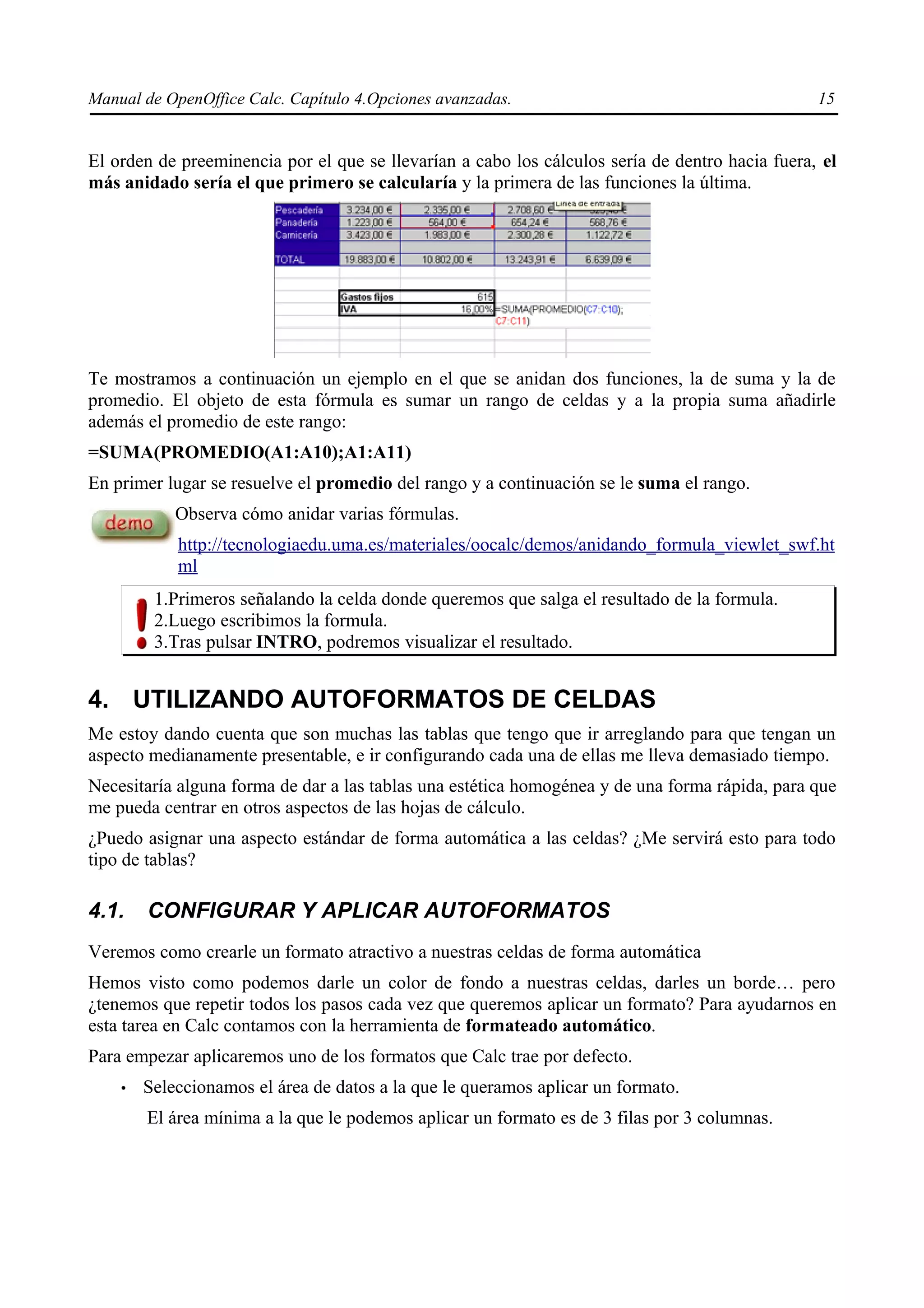 Manual de OpenOffice Calc. Capítulo 4.Opciones avanzadas.                                        15


El orden de preeminencia por el que se llevarían a cabo los cálculos sería de dentro hacia fuera, el
más anidado sería el que primero se calcularía y la primera de las funciones la última.




Te mostramos a continuación un ejemplo en el que se anidan dos funciones, la de suma y la de
promedio. El objeto de esta fórmula es sumar un rango de celdas y a la propia suma añadirle
además el promedio de este rango:
=SUMA(PROMEDIO(A1:A10);A1:A11)
En primer lugar se resuelve el promedio del rango y a continuación se le suma el rango.
            Observa cómo anidar varias fórmulas.
            http://tecnologiaedu.uma.es/materiales/oocalc/demos/anidando_formula_viewlet_swf.ht
            ml
         1.Primeros señalando la celda donde queremos que salga el resultado de la formula.
         2.Luego escribimos la formula.
         3.Tras pulsar INTRO, podremos visualizar el resultado.


4. UTILIZANDO AUTOFORMATOS DE CELDAS
Me estoy dando cuenta que son muchas las tablas que tengo que ir arreglando para que tengan un
aspecto medianamente presentable, e ir configurando cada una de ellas me lleva demasiado tiempo.
Necesitaría alguna forma de dar a las tablas una estética homogénea y de una forma rápida, para que
me pueda centrar en otros aspectos de las hojas de cálculo.
¿Puedo asignar una aspecto estándar de forma automática a las celdas? ¿Me servirá esto para todo
tipo de tablas?

4.1.    CONFIGURAR Y APLICAR AUTOFORMATOS
Veremos como crearle un formato atractivo a nuestras celdas de forma automática
Hemos visto como podemos darle un color de fondo a nuestras celdas, darles un borde… pero
¿tenemos que repetir todos los pasos cada vez que queremos aplicar un formato? Para ayudarnos en
esta tarea en Calc contamos con la herramienta de formateado automático.
Para empezar aplicaremos uno de los formatos que Calc trae por defecto.
    •   Seleccionamos el área de datos a la que le queramos aplicar un formato.
        El área mínima a la que le podemos aplicar un formato es de 3 filas por 3 columnas.
 