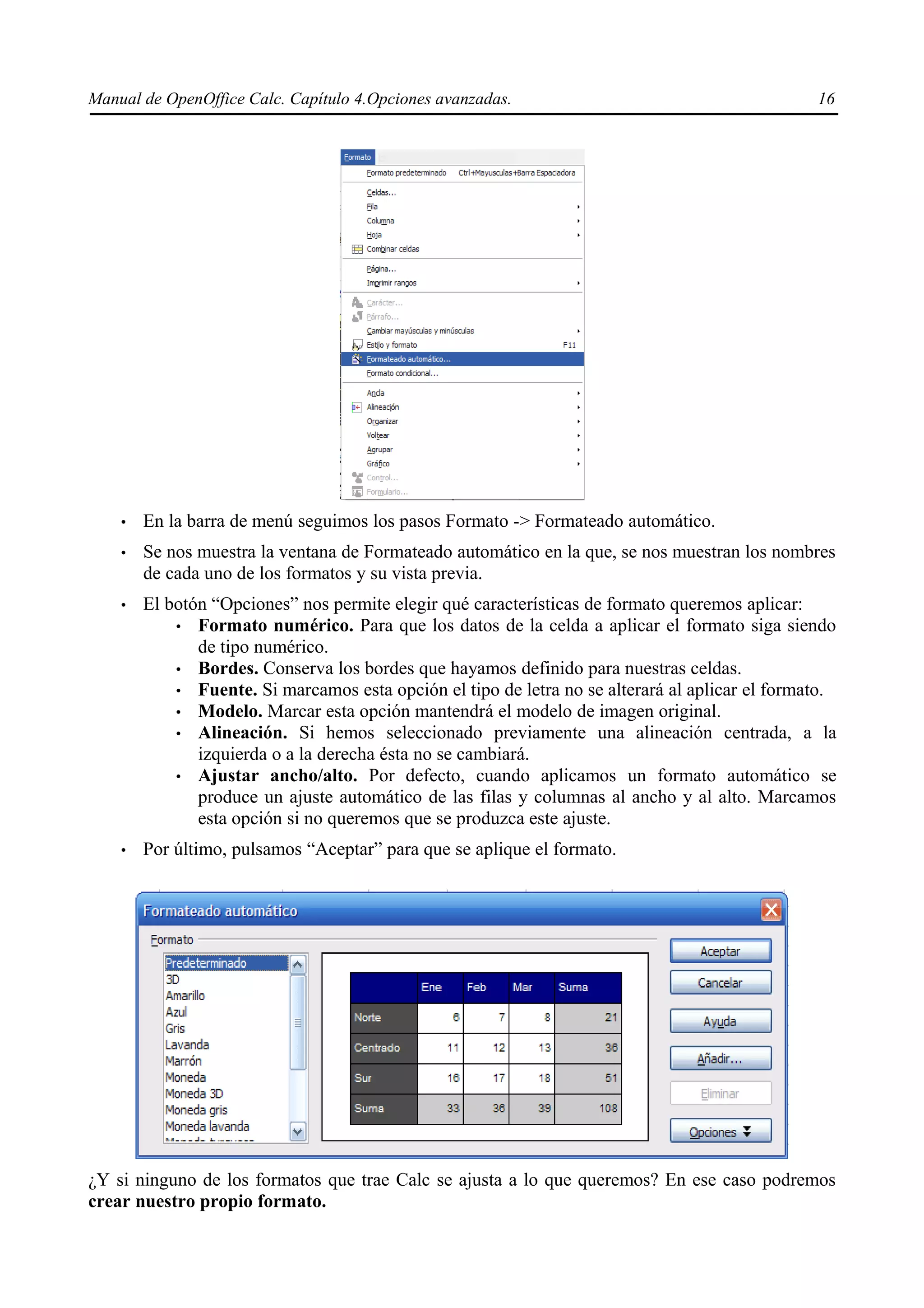 Manual de OpenOffice Calc. Capítulo 4.Opciones avanzadas.                                        16




    •   En la barra de menú seguimos los pasos Formato -> Formateado automático.
    •   Se nos muestra la ventana de Formateado automático en la que, se nos muestran los nombres
        de cada uno de los formatos y su vista previa.
    •   El botón “Opciones” nos permite elegir qué características de formato queremos aplicar:
            • Formato numérico. Para que los datos de la celda a aplicar el formato siga siendo
               de tipo numérico.
            • Bordes. Conserva los bordes que hayamos definido para nuestras celdas.
            • Fuente. Si marcamos esta opción el tipo de letra no se alterará al aplicar el formato.
            • Modelo. Marcar esta opción mantendrá el modelo de imagen original.
            • Alineación. Si hemos seleccionado previamente una alineación centrada, a la
               izquierda o a la derecha ésta no se cambiará.
            • Ajustar ancho/alto. Por defecto, cuando aplicamos un formato automático se
               produce un ajuste automático de las filas y columnas al ancho y al alto. Marcamos
               esta opción si no queremos que se produzca este ajuste.
    •   Por último, pulsamos “Aceptar” para que se aplique el formato.




¿Y si ninguno de los formatos que trae Calc se ajusta a lo que queremos? En ese caso podremos
crear nuestro propio formato.
 
