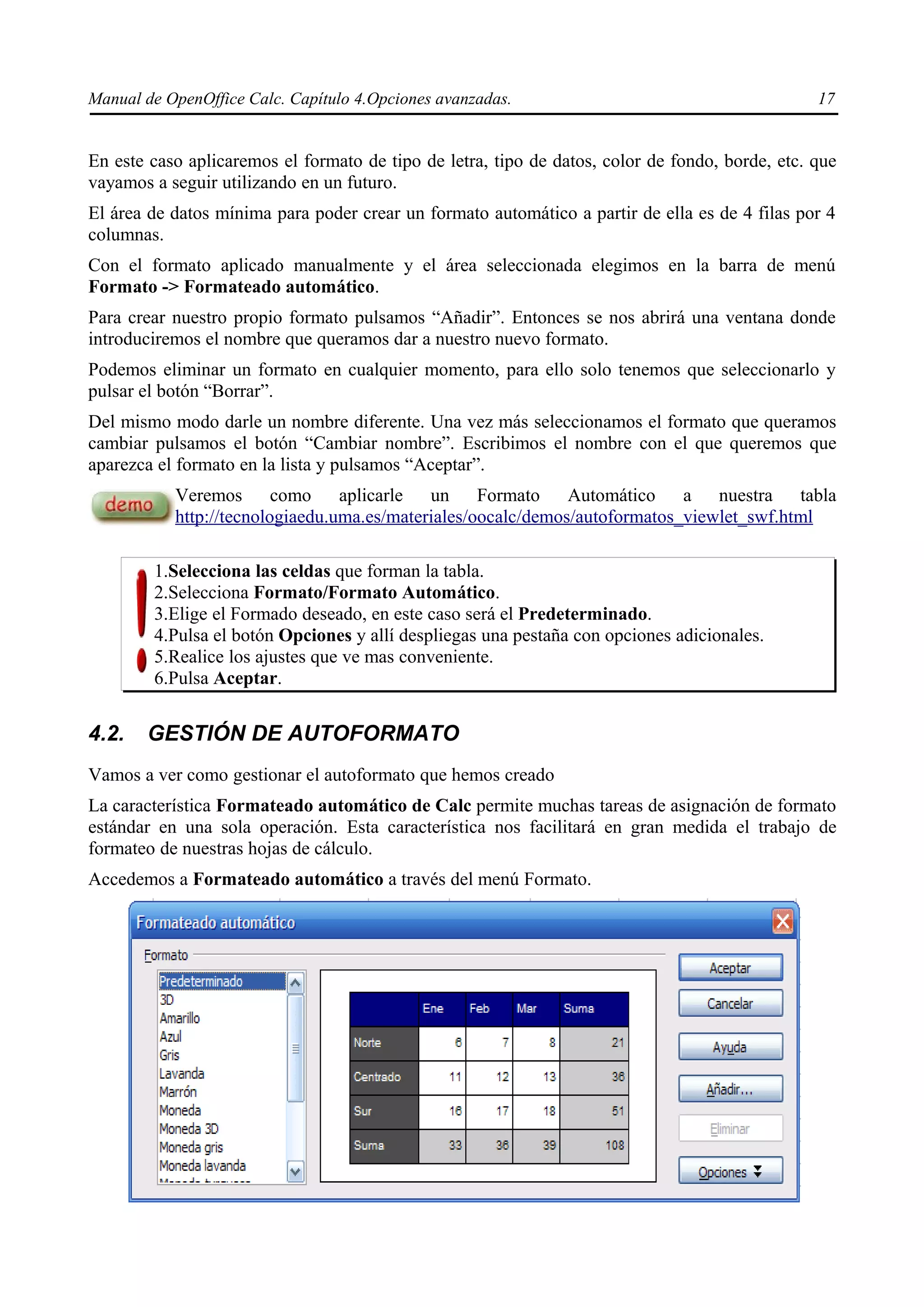 Manual de OpenOffice Calc. Capítulo 4.Opciones avanzadas.                                        17


En este caso aplicaremos el formato de tipo de letra, tipo de datos, color de fondo, borde, etc. que
vayamos a seguir utilizando en un futuro.
El área de datos mínima para poder crear un formato automático a partir de ella es de 4 filas por 4
columnas.
Con el formato aplicado manualmente y el área seleccionada elegimos en la barra de menú
Formato -> Formateado automático.
Para crear nuestro propio formato pulsamos “Añadir”. Entonces se nos abrirá una ventana donde
introduciremos el nombre que queramos dar a nuestro nuevo formato.
Podemos eliminar un formato en cualquier momento, para ello solo tenemos que seleccionarlo y
pulsar el botón “Borrar”.
Del mismo modo darle un nombre diferente. Una vez más seleccionamos el formato que queramos
cambiar pulsamos el botón “Cambiar nombre”. Escribimos el nombre con el que queremos que
aparezca el formato en la lista y pulsamos “Aceptar”.
           Veremos como aplicarle un Formato Automático a nuestra tabla
           http://tecnologiaedu.uma.es/materiales/oocalc/demos/autoformatos_viewlet_swf.html

        1.Selecciona las celdas que forman la tabla.
        2.Selecciona Formato/Formato Automático.
        3.Elige el Formado deseado, en este caso será el Predeterminado.
        4.Pulsa el botón Opciones y allí despliegas una pestaña con opciones adicionales.
        5.Realice los ajustes que ve mas conveniente.
        6.Pulsa Aceptar.


4.2.   GESTIÓN DE AUTOFORMATO
Vamos a ver como gestionar el autoformato que hemos creado
La característica Formateado automático de Calc permite muchas tareas de asignación de formato
estándar en una sola operación. Esta característica nos facilitará en gran medida el trabajo de
formateo de nuestras hojas de cálculo.
Accedemos a Formateado automático a través del menú Formato.
 