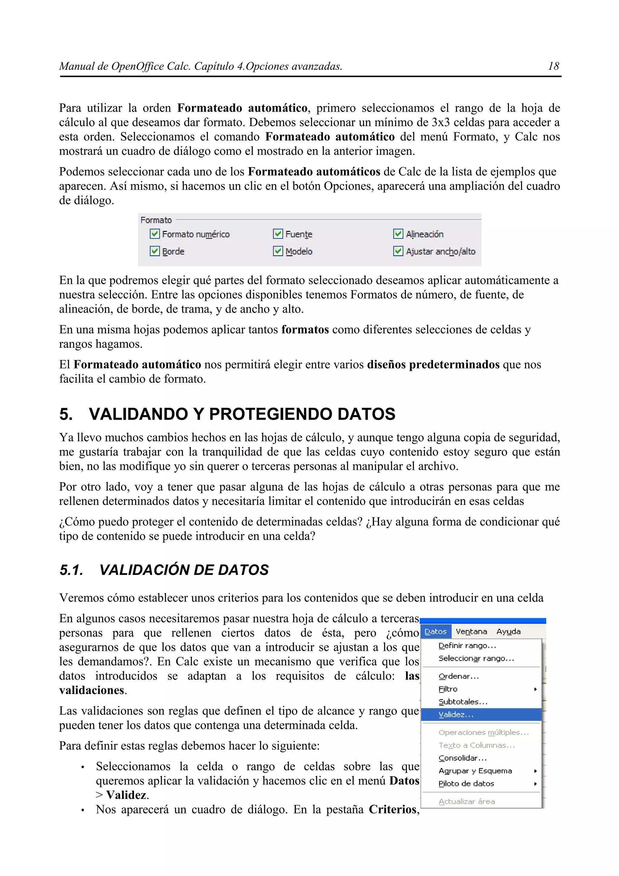 Manual de OpenOffice Calc. Capítulo 4.Opciones avanzadas.                                         18


Para utilizar la orden Formateado automático, primero seleccionamos el rango de la hoja de
cálculo al que deseamos dar formato. Debemos seleccionar un mínimo de 3x3 celdas para acceder a
esta orden. Seleccionamos el comando Formateado automático del menú Formato, y Calc nos
mostrará un cuadro de diálogo como el mostrado en la anterior imagen.
Podemos seleccionar cada uno de los Formateado automáticos de Calc de la lista de ejemplos que
aparecen. Así mismo, si hacemos un clic en el botón Opciones, aparecerá una ampliación del cuadro
de diálogo.




En la que podremos elegir qué partes del formato seleccionado deseamos aplicar automáticamente a
nuestra selección. Entre las opciones disponibles tenemos Formatos de número, de fuente, de
alineación, de borde, de trama, y de ancho y alto.
En una misma hojas podemos aplicar tantos formatos como diferentes selecciones de celdas y
rangos hagamos.
El Formateado automático nos permitirá elegir entre varios diseños predeterminados que nos
facilita el cambio de formato.

5. VALIDANDO Y PROTEGIENDO DATOS
Ya llevo muchos cambios hechos en las hojas de cálculo, y aunque tengo alguna copia de seguridad,
me gustaría trabajar con la tranquilidad de que las celdas cuyo contenido estoy seguro que están
bien, no las modifique yo sin querer o terceras personas al manipular el archivo.
Por otro lado, voy a tener que pasar alguna de las hojas de cálculo a otras personas para que me
rellenen determinados datos y necesitaría limitar el contenido que introducirán en esas celdas
¿Cómo puedo proteger el contenido de determinadas celdas? ¿Hay alguna forma de condicionar qué
tipo de contenido se puede introducir en una celda?

5.1.    VALIDACIÓN DE DATOS
Veremos cómo establecer unos criterios para los contenidos que se deben introducir en una celda
En algunos casos necesitaremos pasar nuestra hoja de cálculo a terceras
personas para que rellenen ciertos datos de ésta, pero ¿cómo
asegurarnos de que los datos que van a introducir se ajustan a los que
les demandamos?. En Calc existe un mecanismo que verifica que los
datos introducidos se adaptan a los requisitos de cálculo: las
validaciones.
Las validaciones son reglas que definen el tipo de alcance y rango que
pueden tener los datos que contenga una determinada celda.
Para definir estas reglas debemos hacer lo siguiente:
    •   Seleccionamos la celda o rango de celdas sobre las que
        queremos aplicar la validación y hacemos clic en el menú Datos
        > Validez.
    •   Nos aparecerá un cuadro de diálogo. En la pestaña Criterios,
 