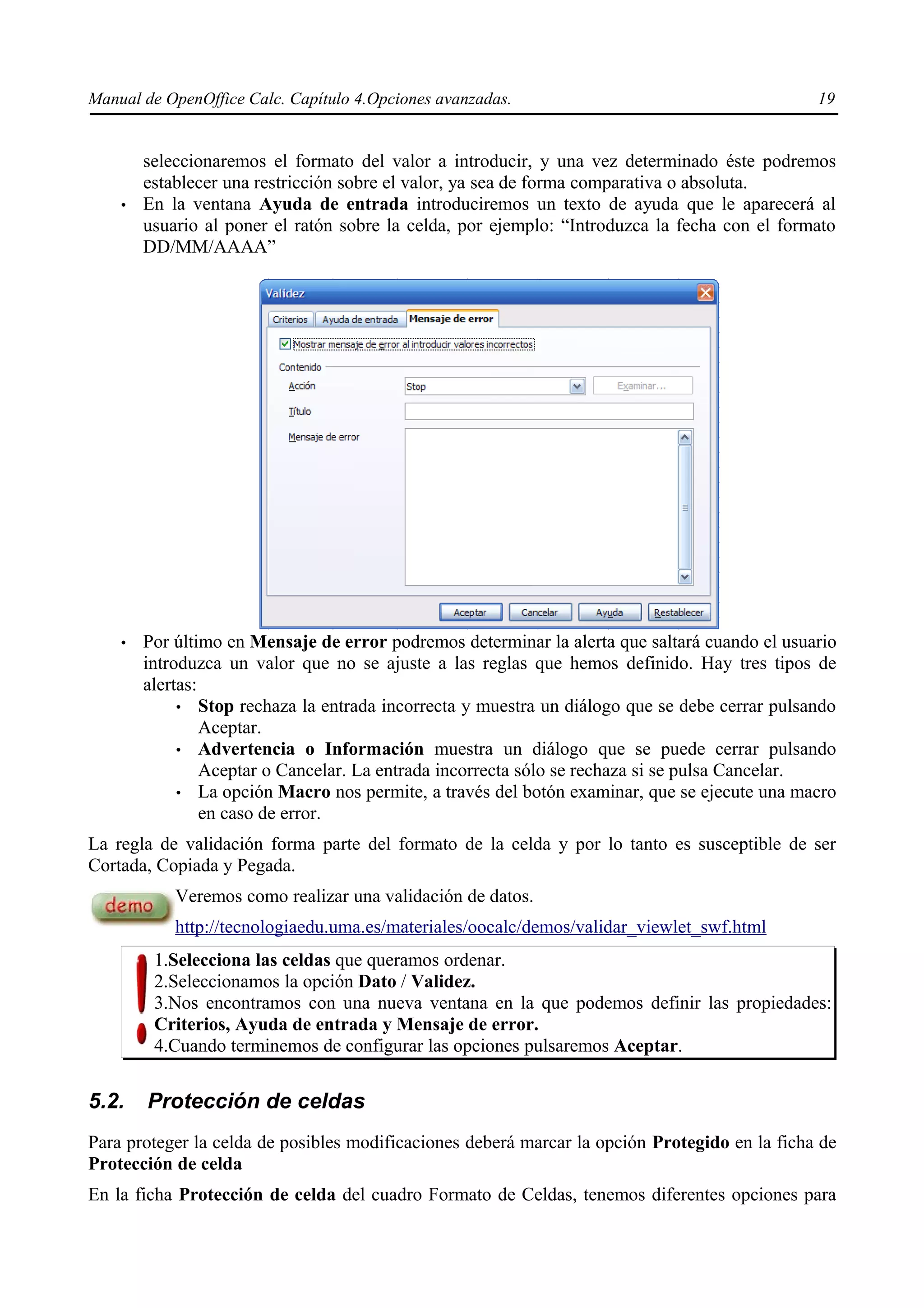 Manual de OpenOffice Calc. Capítulo 4.Opciones avanzadas.                                      19


        seleccionaremos el formato del valor a introducir, y una vez determinado éste podremos
        establecer una restricción sobre el valor, ya sea de forma comparativa o absoluta.
    •   En la ventana Ayuda de entrada introduciremos un texto de ayuda que le aparecerá al
        usuario al poner el ratón sobre la celda, por ejemplo: “Introduzca la fecha con el formato
        DD/MM/AAAA”




    •   Por último en Mensaje de error podremos determinar la alerta que saltará cuando el usuario
        introduzca un valor que no se ajuste a las reglas que hemos definido. Hay tres tipos de
        alertas:
             • Stop rechaza la entrada incorrecta y muestra un diálogo que se debe cerrar pulsando
                 Aceptar.
             • Advertencia o Información muestra un diálogo que se puede cerrar pulsando
                 Aceptar o Cancelar. La entrada incorrecta sólo se rechaza si se pulsa Cancelar.
             • La opción Macro nos permite, a través del botón examinar, que se ejecute una macro
                 en caso de error.
La regla de validación forma parte del formato de la celda y por lo tanto es susceptible de ser
Cortada, Copiada y Pegada.
            Veremos como realizar una validación de datos.
            http://tecnologiaedu.uma.es/materiales/oocalc/demos/validar_viewlet_swf.html
         1.Selecciona las celdas que queramos ordenar.
         2.Seleccionamos la opción Dato / Validez.
         3.Nos encontramos con una nueva ventana en la que podemos definir las propiedades:
         Criterios, Ayuda de entrada y Mensaje de error.
         4.Cuando terminemos de configurar las opciones pulsaremos Aceptar.


5.2.    Protección de celdas
Para proteger la celda de posibles modificaciones deberá marcar la opción Protegido en la ficha de
Protección de celda
En la ficha Protección de celda del cuadro Formato de Celdas, tenemos diferentes opciones para
 