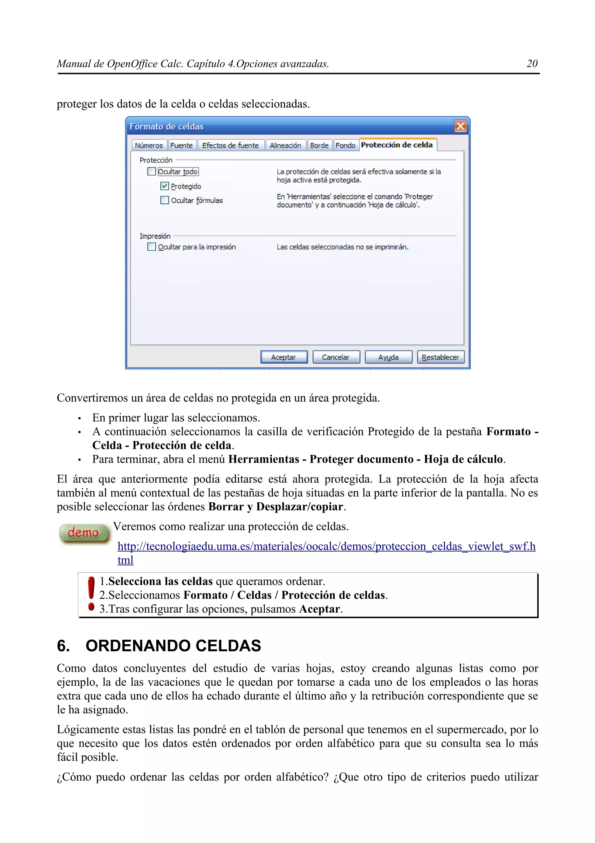 Manual de OpenOffice Calc. Capítulo 4.Opciones avanzadas.                                          20


proteger los datos de la celda o celdas seleccionadas.




Convertiremos un área de celdas no protegida en un área protegida.
    •   En primer lugar las seleccionamos.
    •   A continuación seleccionamos la casilla de verificación Protegido de la pestaña Formato -
        Celda - Protección de celda.
    •   Para terminar, abra el menú Herramientas - Proteger documento - Hoja de cálculo.
El área que anteriormente podía editarse está ahora protegida. La protección de la hoja afecta
también al menú contextual de las pestañas de hoja situadas en la parte inferior de la pantalla. No es
posible seleccionar las órdenes Borrar y Desplazar/copiar.
            Veremos como realizar una protección de celdas.
             http://tecnologiaedu.uma.es/materiales/oocalc/demos/proteccion_celdas_viewlet_swf.h
             tml
         1.Selecciona las celdas que queramos ordenar.
         2.Seleccionamos Formato / Celdas / Protección de celdas.
         3.Tras configurar las opciones, pulsamos Aceptar.


6. ORDENANDO CELDAS
Como datos concluyentes del estudio de varias hojas, estoy creando algunas listas como por
ejemplo, la de las vacaciones que le quedan por tomarse a cada uno de los empleados o las horas
extra que cada uno de ellos ha echado durante el último año y la retribución correspondiente que se
le ha asignado.
Lógicamente estas listas las pondré en el tablón de personal que tenemos en el supermercado, por lo
que necesito que los datos estén ordenados por orden alfabético para que su consulta sea lo más
fácil posible.
¿Cómo puedo ordenar las celdas por orden alfabético? ¿Que otro tipo de criterios puedo utilizar
 