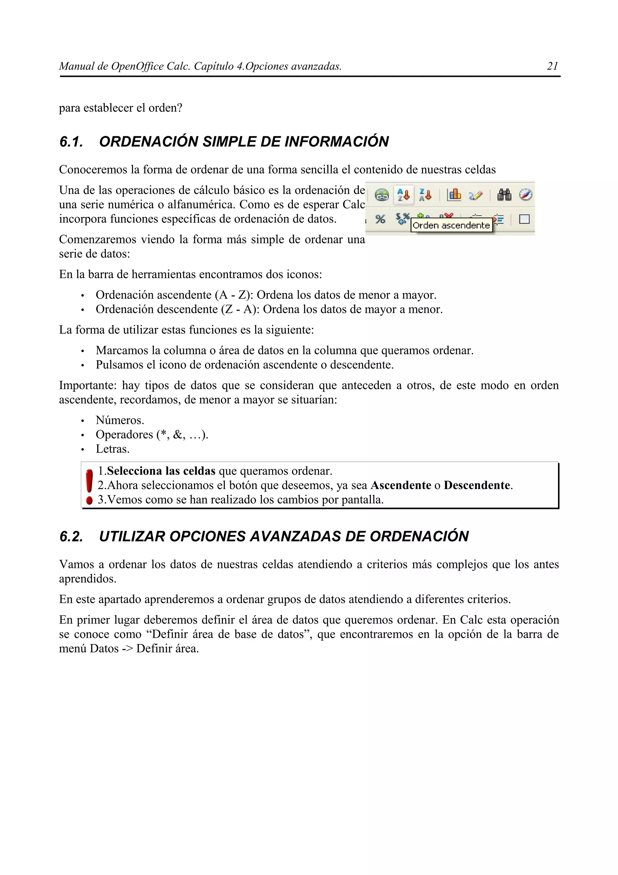 Manual de OpenOffice Calc. Capítulo 4.Opciones avanzadas.                                    21


para establecer el orden?

6.1.    ORDENACIÓN SIMPLE DE INFORMACIÓN
Conoceremos la forma de ordenar de una forma sencilla el contenido de nuestras celdas
Una de las operaciones de cálculo básico es la ordenación de
una serie numérica o alfanumérica. Como es de esperar Calc
incorpora funciones específicas de ordenación de datos.
Comenzaremos viendo la forma más simple de ordenar una
serie de datos:
En la barra de herramientas encontramos dos iconos:
    •   Ordenación ascendente (A - Z): Ordena los datos de menor a mayor.
    •   Ordenación descendente (Z - A): Ordena los datos de mayor a menor.
La forma de utilizar estas funciones es la siguiente:
    •   Marcamos la columna o área de datos en la columna que queramos ordenar.
    •   Pulsamos el icono de ordenación ascendente o descendente.
Importante: hay tipos de datos que se consideran que anteceden a otros, de este modo en orden
ascendente, recordamos, de menor a mayor se situarían:
    •   Números.
    •   Operadores (*, &, …).
    •   Letras.
        1.Selecciona las celdas que queramos ordenar.
        2.Ahora seleccionamos el botón que deseemos, ya sea Ascendente o Descendente.
        3.Vemos como se han realizado los cambios por pantalla.


6.2.    UTILIZAR OPCIONES AVANZADAS DE ORDENACIÓN
Vamos a ordenar los datos de nuestras celdas atendiendo a criterios más complejos que los antes
aprendidos.
En este apartado aprenderemos a ordenar grupos de datos atendiendo a diferentes criterios.
En primer lugar deberemos definir el área de datos que queremos ordenar. En Calc esta operación
se conoce como “Definir área de base de datos”, que encontraremos en la opción de la barra de
menú Datos -> Definir área.
 