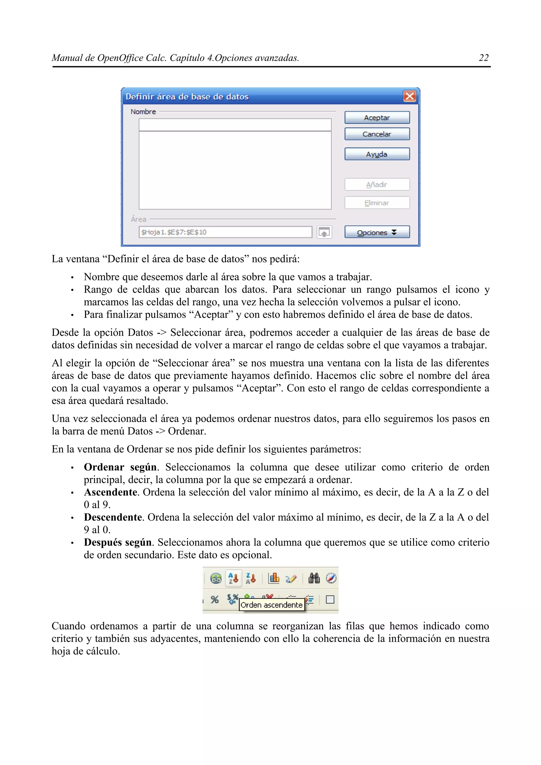Manual de OpenOffice Calc. Capítulo 4.Opciones avanzadas.                                        22




La ventana “Definir el área de base de datos” nos pedirá:
    •   Nombre que deseemos darle al área sobre la que vamos a trabajar.
    •   Rango de celdas que abarcan los datos. Para seleccionar un rango pulsamos el icono y
        marcamos las celdas del rango, una vez hecha la selección volvemos a pulsar el icono.
    •   Para finalizar pulsamos “Aceptar” y con esto habremos definido el área de base de datos.
Desde la opción Datos -> Seleccionar área, podremos acceder a cualquier de las áreas de base de
datos definidas sin necesidad de volver a marcar el rango de celdas sobre el que vayamos a trabajar.
Al elegir la opción de “Seleccionar área” se nos muestra una ventana con la lista de las diferentes
áreas de base de datos que previamente hayamos definido. Hacemos clic sobre el nombre del área
con la cual vayamos a operar y pulsamos “Aceptar”. Con esto el rango de celdas correspondiente a
esa área quedará resaltado.
Una vez seleccionada el área ya podemos ordenar nuestros datos, para ello seguiremos los pasos en
la barra de menú Datos -> Ordenar.
En la ventana de Ordenar se nos pide definir los siguientes parámetros:
    •   Ordenar según. Seleccionamos la columna que desee utilizar como criterio de orden
        principal, decir, la columna por la que se empezará a ordenar.
    •   Ascendente. Ordena la selección del valor mínimo al máximo, es decir, de la A a la Z o del
        0 al 9.
    •   Descendente. Ordena la selección del valor máximo al mínimo, es decir, de la Z a la A o del
        9 al 0.
    •   Después según. Seleccionamos ahora la columna que queremos que se utilice como criterio
        de orden secundario. Este dato es opcional.




Cuando ordenamos a partir de una columna se reorganizan las filas que hemos indicado como
criterio y también sus adyacentes, manteniendo con ello la coherencia de la información en nuestra
hoja de cálculo.
 