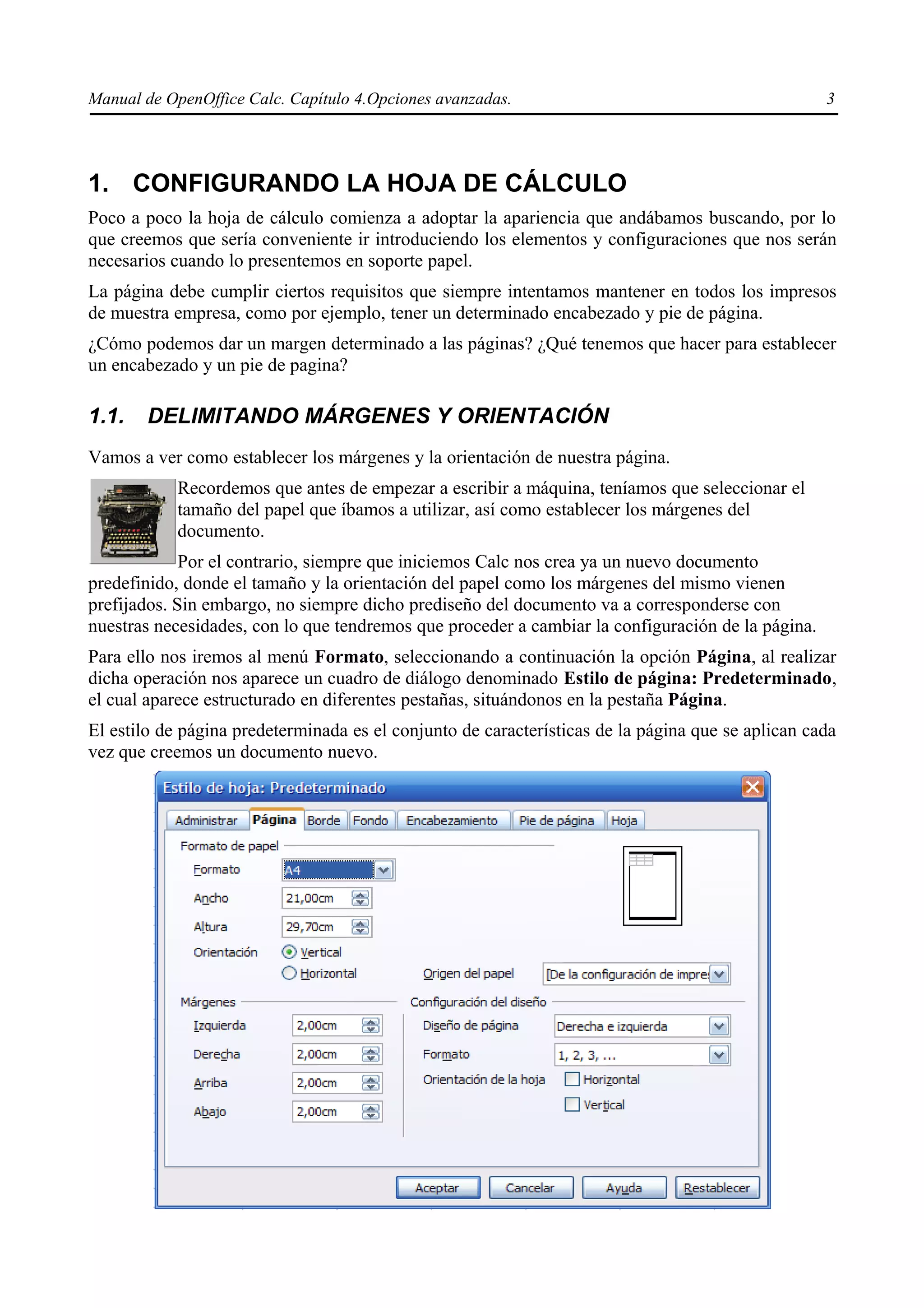 Manual de OpenOffice Calc. Capítulo 4.Opciones avanzadas.                                          3




1. CONFIGURANDO LA HOJA DE CÁLCULO
Poco a poco la hoja de cálculo comienza a adoptar la apariencia que andábamos buscando, por lo
que creemos que sería conveniente ir introduciendo los elementos y configuraciones que nos serán
necesarios cuando lo presentemos en soporte papel.
La página debe cumplir ciertos requisitos que siempre intentamos mantener en todos los impresos
de muestra empresa, como por ejemplo, tener un determinado encabezado y pie de página.
¿Cómo podemos dar un margen determinado a las páginas? ¿Qué tenemos que hacer para establecer
un encabezado y un pie de pagina?

1.1.   DELIMITANDO MÁRGENES Y ORIENTACIÓN
Vamos a ver como establecer los márgenes y la orientación de nuestra página.
            Recordemos que antes de empezar a escribir a máquina, teníamos que seleccionar el
            tamaño del papel que íbamos a utilizar, así como establecer los márgenes del
            documento.
             Por el contrario, siempre que iniciemos Calc nos crea ya un nuevo documento
predefinido, donde el tamaño y la orientación del papel como los márgenes del mismo vienen
prefijados. Sin embargo, no siempre dicho prediseño del documento va a corresponderse con
nuestras necesidades, con lo que tendremos que proceder a cambiar la configuración de la página.
Para ello nos iremos al menú Formato, seleccionando a continuación la opción Página, al realizar
dicha operación nos aparece un cuadro de diálogo denominado Estilo de página: Predeterminado,
el cual aparece estructurado en diferentes pestañas, situándonos en la pestaña Página.
El estilo de página predeterminada es el conjunto de características de la página que se aplican cada
vez que creemos un documento nuevo.
 