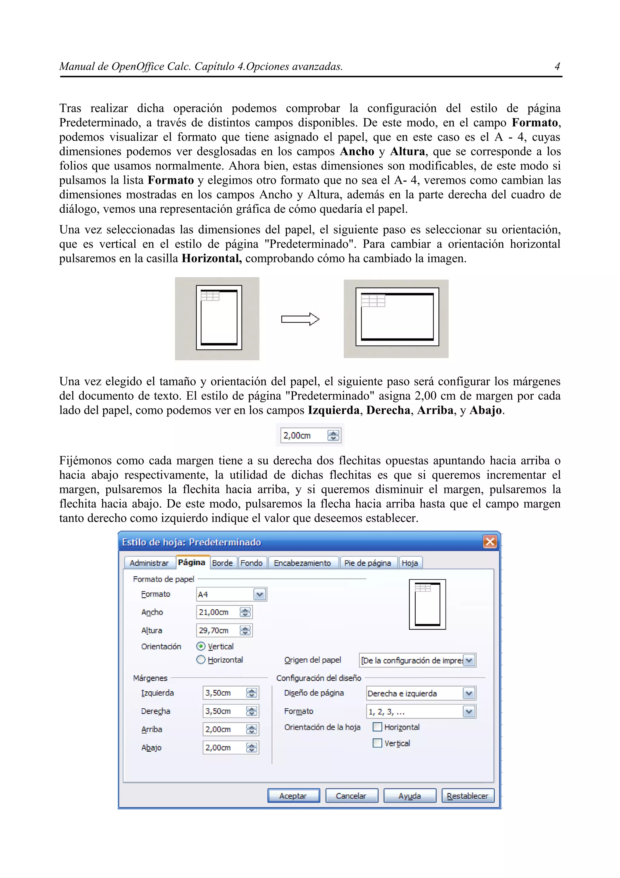 Manual de OpenOffice Calc. Capítulo 4.Opciones avanzadas.                                      4


Tras realizar dicha operación podemos comprobar la configuración del estilo de página
Predeterminado, a través de distintos campos disponibles. De este modo, en el campo Formato,
podemos visualizar el formato que tiene asignado el papel, que en este caso es el A - 4, cuyas
dimensiones podemos ver desglosadas en los campos Ancho y Altura, que se corresponde a los
folios que usamos normalmente. Ahora bien, estas dimensiones son modificables, de este modo si
pulsamos la lista Formato y elegimos otro formato que no sea el A- 4, veremos como cambian las
dimensiones mostradas en los campos Ancho y Altura, además en la parte derecha del cuadro de
diálogo, vemos una representación gráfica de cómo quedaría el papel.
Una vez seleccionadas las dimensiones del papel, el siguiente paso es seleccionar su orientación,
que es vertical en el estilo de página "Predeterminado". Para cambiar a orientación horizontal
pulsaremos en la casilla Horizontal, comprobando cómo ha cambiado la imagen.




Una vez elegido el tamaño y orientación del papel, el siguiente paso será configurar los márgenes
del documento de texto. El estilo de página "Predeterminado" asigna 2,00 cm de margen por cada
lado del papel, como podemos ver en los campos Izquierda, Derecha, Arriba, y Abajo.



Fijémonos como cada margen tiene a su derecha dos flechitas opuestas apuntando hacia arriba o
hacia abajo respectivamente, la utilidad de dichas flechitas es que si queremos incrementar el
margen, pulsaremos la flechita hacia arriba, y si queremos disminuir el margen, pulsaremos la
flechita hacia abajo. De este modo, pulsaremos la flecha hacia arriba hasta que el campo margen
tanto derecho como izquierdo indique el valor que deseemos establecer.
 