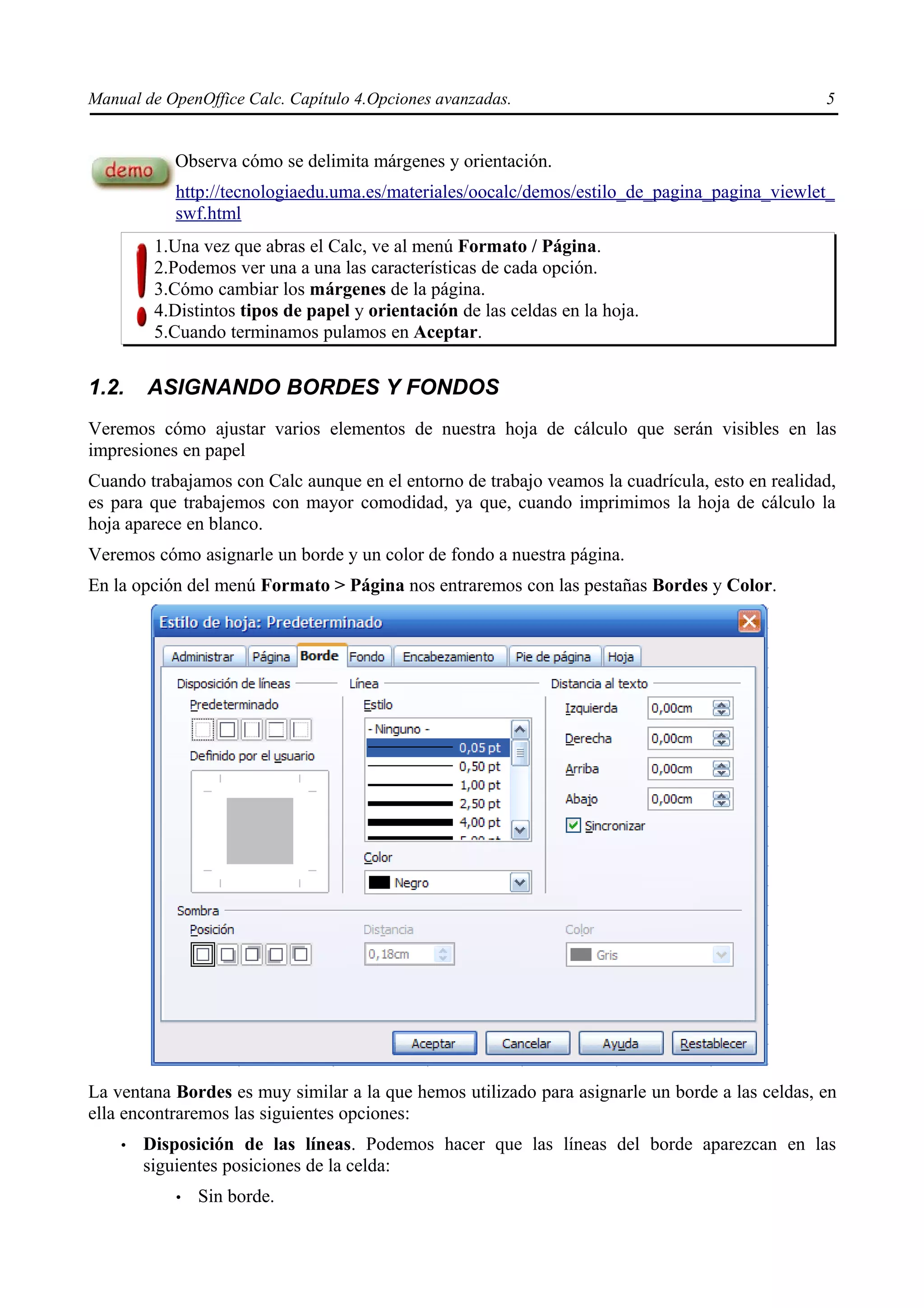 Manual de OpenOffice Calc. Capítulo 4.Opciones avanzadas.                                       5


           Observa cómo se delimita márgenes y orientación.
           http://tecnologiaedu.uma.es/materiales/oocalc/demos/estilo_de_pagina_pagina_viewlet_
           swf.html
         1.Una vez que abras el Calc, ve al menú Formato / Página.
         2.Podemos ver una a una las características de cada opción.
         3.Cómo cambiar los márgenes de la página.
         4.Distintos tipos de papel y orientación de las celdas en la hoja.
         5.Cuando terminamos pulamos en Aceptar.


1.2.    ASIGNANDO BORDES Y FONDOS
Veremos cómo ajustar varios elementos de nuestra hoja de cálculo que serán visibles en las
impresiones en papel
Cuando trabajamos con Calc aunque en el entorno de trabajo veamos la cuadrícula, esto en realidad,
es para que trabajemos con mayor comodidad, ya que, cuando imprimimos la hoja de cálculo la
hoja aparece en blanco.
Veremos cómo asignarle un borde y un color de fondo a nuestra página.
En la opción del menú Formato > Página nos entraremos con las pestañas Bordes y Color.




La ventana Bordes es muy similar a la que hemos utilizado para asignarle un borde a las celdas, en
ella encontraremos las siguientes opciones:
    •   Disposición de las líneas. Podemos hacer que las líneas del borde aparezcan en las
        siguientes posiciones de la celda:
           •   Sin borde.
 