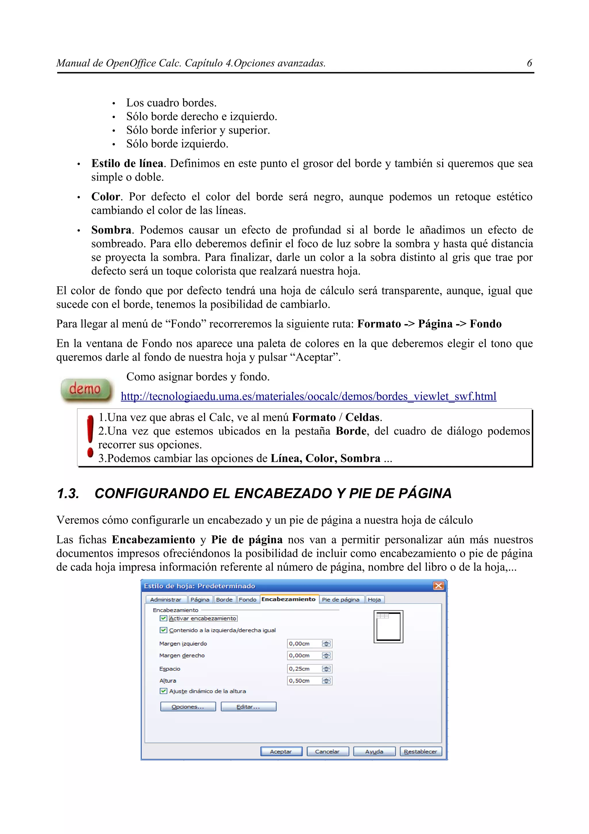 Manual de OpenOffice Calc. Capítulo 4.Opciones avanzadas.                                           6


            •    Los cuadro bordes.
            •    Sólo borde derecho e izquierdo.
            •    Sólo borde inferior y superior.
            •    Sólo borde izquierdo.
    •   Estilo de línea. Definimos en este punto el grosor del borde y también si queremos que sea
        simple o doble.
    •   Color. Por defecto el color del borde será negro, aunque podemos un retoque estético
        cambiando el color de las líneas.
    •   Sombra. Podemos causar un efecto de profundad si al borde le añadimos un efecto de
        sombreado. Para ello deberemos definir el foco de luz sobre la sombra y hasta qué distancia
        se proyecta la sombra. Para finalizar, darle un color a la sobra distinto al gris que trae por
        defecto será un toque colorista que realzará nuestra hoja.
El color de fondo que por defecto tendrá una hoja de cálculo será transparente, aunque, igual que
sucede con el borde, tenemos la posibilidad de cambiarlo.
Para llegar al menú de “Fondo” recorreremos la siguiente ruta: Formato -> Página -> Fondo
En la ventana de Fondo nos aparece una paleta de colores en la que deberemos elegir el tono que
queremos darle al fondo de nuestra hoja y pulsar “Aceptar”.
                 Como asignar bordes y fondo.
                http://tecnologiaedu.uma.es/materiales/oocalc/demos/bordes_viewlet_swf.html
         1.Una vez que abras el Calc, ve al menú Formato / Celdas.
         2.Una vez que estemos ubicados en la pestaña Borde, del cuadro de diálogo podemos
         recorrer sus opciones.
         3.Podemos cambiar las opciones de Línea, Color, Sombra ...


1.3.    CONFIGURANDO EL ENCABEZADO Y PIE DE PÁGINA
Veremos cómo configurarle un encabezado y un pie de página a nuestra hoja de cálculo
Las fichas Encabezamiento y Pie de página nos van a permitir personalizar aún más nuestros
documentos impresos ofreciéndonos la posibilidad de incluir como encabezamiento o pie de página
de cada hoja impresa información referente al número de página, nombre del libro o de la hoja,...
 