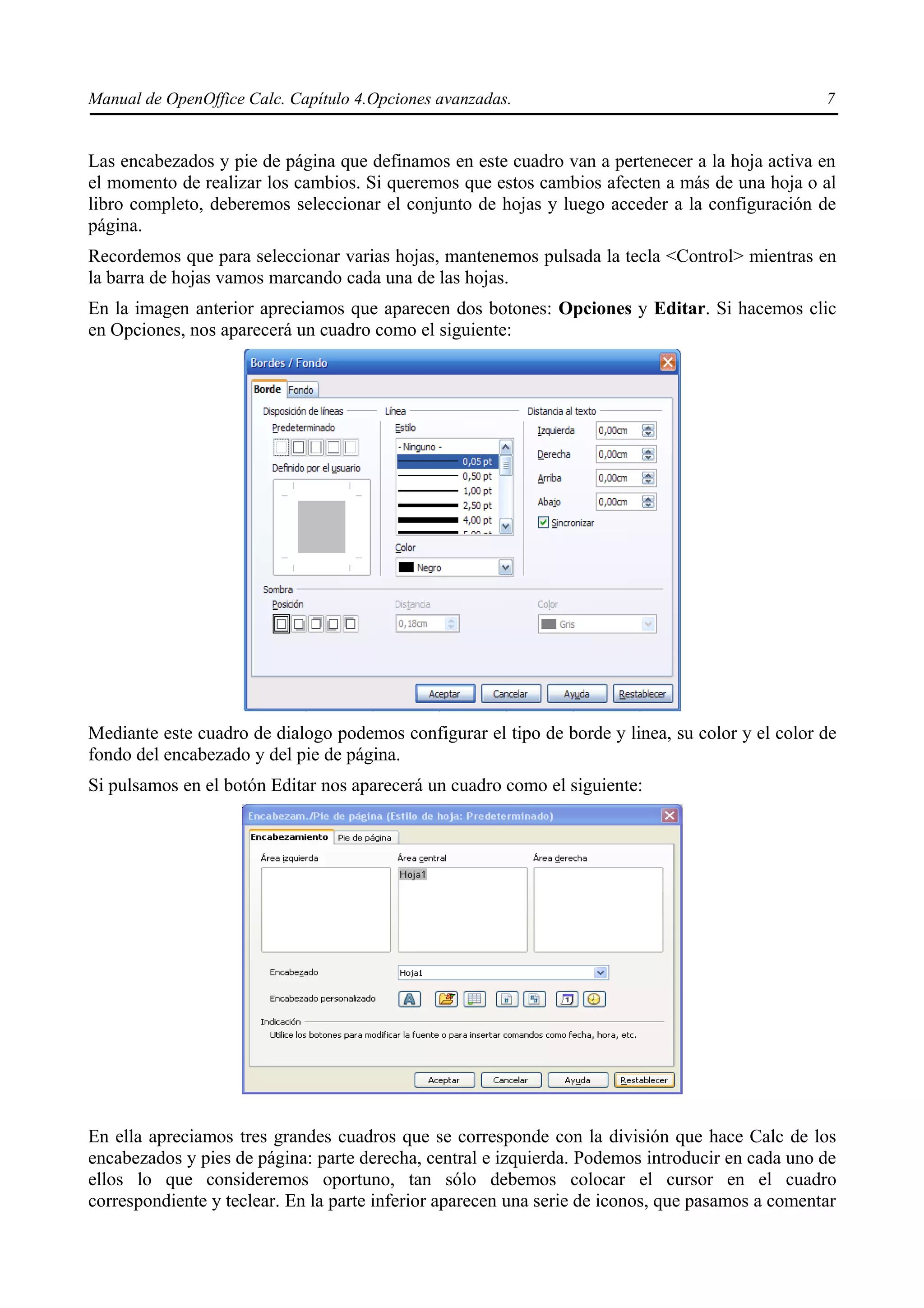 Manual de OpenOffice Calc. Capítulo 4.Opciones avanzadas.                                         7


Las encabezados y pie de página que definamos en este cuadro van a pertenecer a la hoja activa en
el momento de realizar los cambios. Si queremos que estos cambios afecten a más de una hoja o al
libro completo, deberemos seleccionar el conjunto de hojas y luego acceder a la configuración de
página.
Recordemos que para seleccionar varias hojas, mantenemos pulsada la tecla <Control> mientras en
la barra de hojas vamos marcando cada una de las hojas.
En la imagen anterior apreciamos que aparecen dos botones: Opciones y Editar. Si hacemos clic
en Opciones, nos aparecerá un cuadro como el siguiente:




Mediante este cuadro de dialogo podemos configurar el tipo de borde y linea, su color y el color de
fondo del encabezado y del pie de página.
Si pulsamos en el botón Editar nos aparecerá un cuadro como el siguiente:




En ella apreciamos tres grandes cuadros que se corresponde con la división que hace Calc de los
encabezados y pies de página: parte derecha, central e izquierda. Podemos introducir en cada uno de
ellos lo que consideremos oportuno, tan sólo debemos colocar el cursor en el cuadro
correspondiente y teclear. En la parte inferior aparecen una serie de iconos, que pasamos a comentar
 