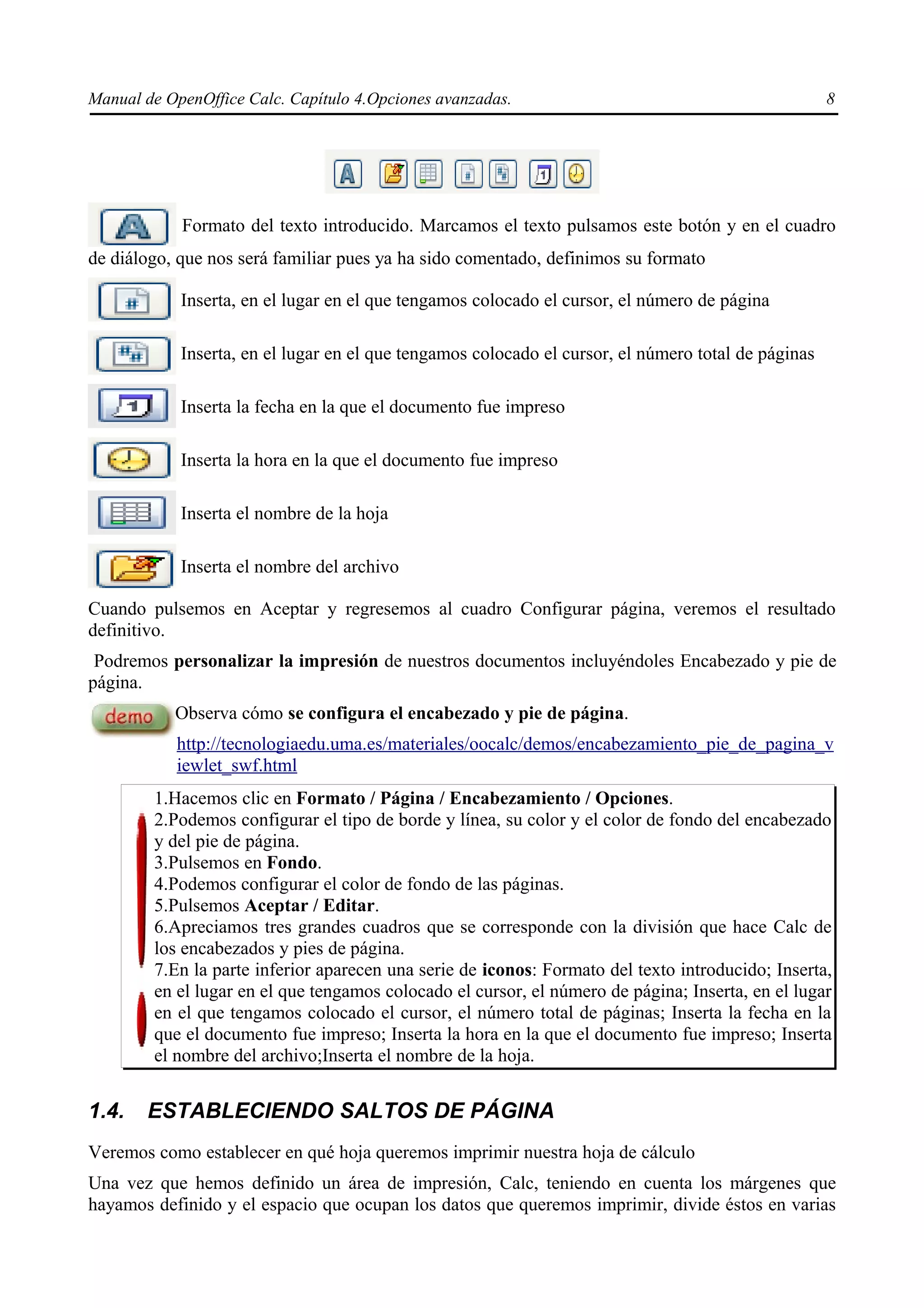 Manual de OpenOffice Calc. Capítulo 4.Opciones avanzadas.                                            8




            Formato del texto introducido. Marcamos el texto pulsamos este botón y en el cuadro
de diálogo, que nos será familiar pues ya ha sido comentado, definimos su formato

            Inserta, en el lugar en el que tengamos colocado el cursor, el número de página

            Inserta, en el lugar en el que tengamos colocado el cursor, el número total de páginas

            Inserta la fecha en la que el documento fue impreso

            Inserta la hora en la que el documento fue impreso

            Inserta el nombre de la hoja

            Inserta el nombre del archivo

Cuando pulsemos en Aceptar y regresemos al cuadro Configurar página, veremos el resultado
definitivo.
 Podremos personalizar la impresión de nuestros documentos incluyéndoles Encabezado y pie de
página.
           Observa cómo se configura el encabezado y pie de página.
           http://tecnologiaedu.uma.es/materiales/oocalc/demos/encabezamiento_pie_de_pagina_v
           iewlet_swf.html
        1.Hacemos clic en Formato / Página / Encabezamiento / Opciones.
        2.Podemos configurar el tipo de borde y línea, su color y el color de fondo del encabezado
        y del pie de página.
        3.Pulsemos en Fondo.
        4.Podemos configurar el color de fondo de las páginas.
        5.Pulsemos Aceptar / Editar.
        6.Apreciamos tres grandes cuadros que se corresponde con la división que hace Calc de
        los encabezados y pies de página.
        7.En la parte inferior aparecen una serie de iconos: Formato del texto introducido; Inserta,
        en el lugar en el que tengamos colocado el cursor, el número de página; Inserta, en el lugar
        en el que tengamos colocado el cursor, el número total de páginas; Inserta la fecha en la
        que el documento fue impreso; Inserta la hora en la que el documento fue impreso; Inserta
        el nombre del archivo;Inserta el nombre de la hoja.


1.4.   ESTABLECIENDO SALTOS DE PÁGINA
Veremos como establecer en qué hoja queremos imprimir nuestra hoja de cálculo
Una vez que hemos definido un área de impresión, Calc, teniendo en cuenta los márgenes que
hayamos definido y el espacio que ocupan los datos que queremos imprimir, divide éstos en varias
 