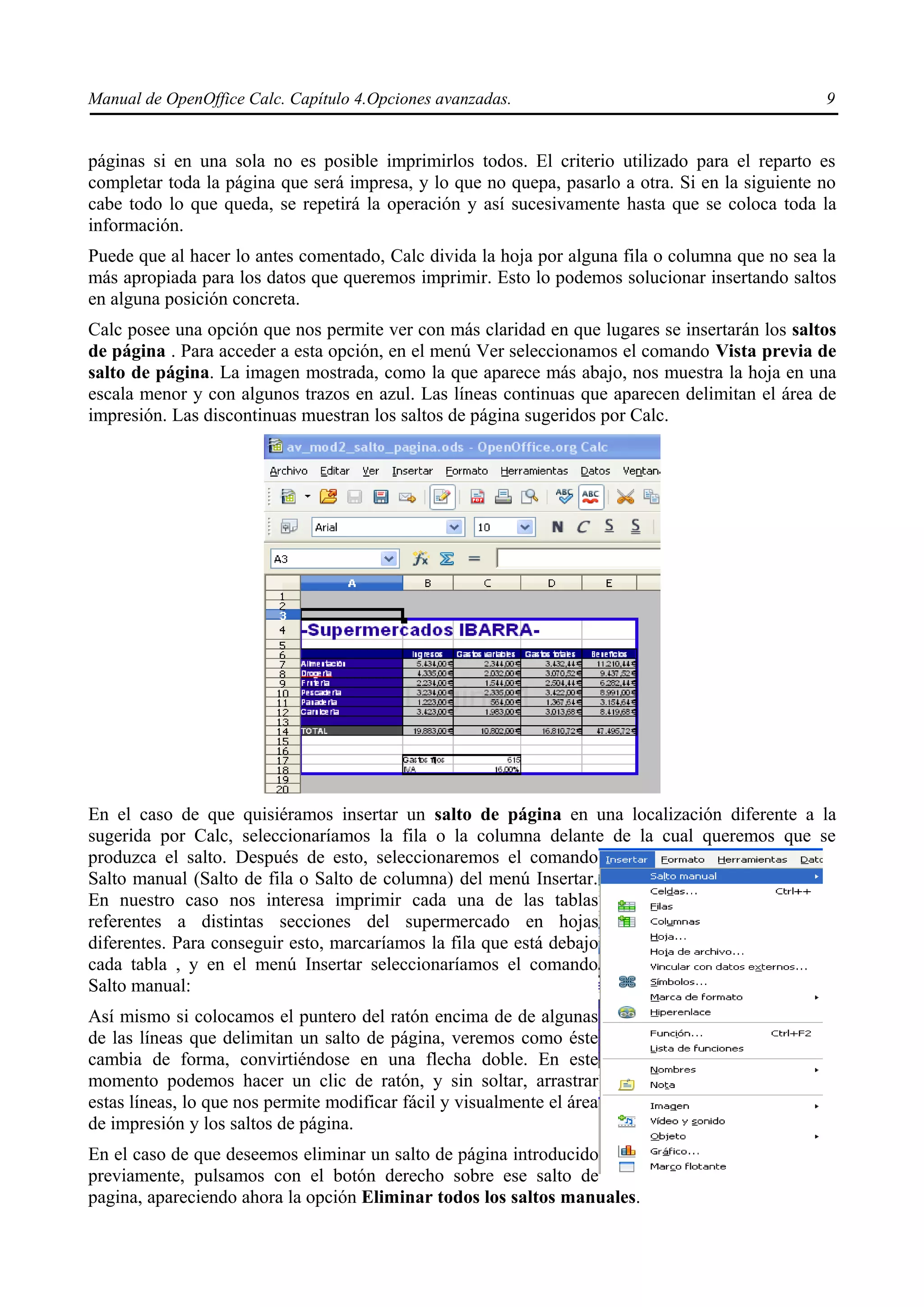 Manual de OpenOffice Calc. Capítulo 4.Opciones avanzadas.                                        9


páginas si en una sola no es posible imprimirlos todos. El criterio utilizado para el reparto es
completar toda la página que será impresa, y lo que no quepa, pasarlo a otra. Si en la siguiente no
cabe todo lo que queda, se repetirá la operación y así sucesivamente hasta que se coloca toda la
información.
Puede que al hacer lo antes comentado, Calc divida la hoja por alguna fila o columna que no sea la
más apropiada para los datos que queremos imprimir. Esto lo podemos solucionar insertando saltos
en alguna posición concreta.
Calc posee una opción que nos permite ver con más claridad en que lugares se insertarán los saltos
de página . Para acceder a esta opción, en el menú Ver seleccionamos el comando Vista previa de
salto de página. La imagen mostrada, como la que aparece más abajo, nos muestra la hoja en una
escala menor y con algunos trazos en azul. Las líneas continuas que aparecen delimitan el área de
impresión. Las discontinuas muestran los saltos de página sugeridos por Calc.




En el caso de que quisiéramos insertar un salto de página en una localización diferente a la
sugerida por Calc, seleccionaríamos la fila o la columna delante de la cual queremos que se
produzca el salto. Después de esto, seleccionaremos el comando
Salto manual (Salto de fila o Salto de columna) del menú Insertar.
En nuestro caso nos interesa imprimir cada una de las tablas
referentes a distintas secciones del supermercado en hojas
diferentes. Para conseguir esto, marcaríamos la fila que está debajo
cada tabla , y en el menú Insertar seleccionaríamos el comando
Salto manual:
Así mismo si colocamos el puntero del ratón encima de de algunas
de las líneas que delimitan un salto de página, veremos como éste
cambia de forma, convirtiéndose en una flecha doble. En este
momento podemos hacer un clic de ratón, y sin soltar, arrastrar
estas líneas, lo que nos permite modificar fácil y visualmente el área
de impresión y los saltos de página.
En el caso de que deseemos eliminar un salto de página introducido
previamente, pulsamos con el botón derecho sobre ese salto de
pagina, apareciendo ahora la opción Eliminar todos los saltos manuales.
 
