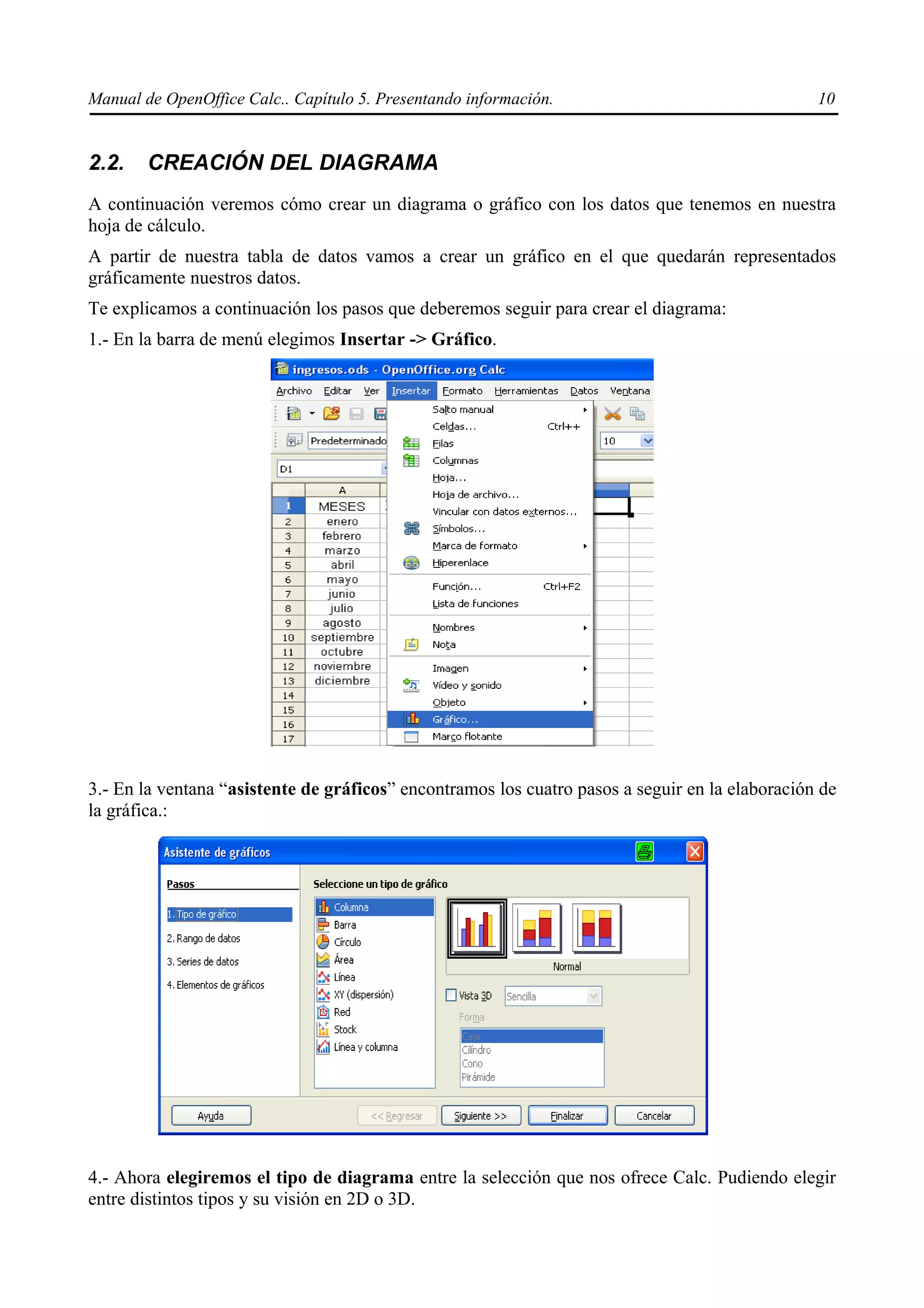 Manual de OpenOffice Calc.. Capítulo 5. Presentando información.                                 10


2.2.    CREACIÓN DEL DIAGRAMA
A continuación veremos cómo crear un diagrama o gráfico con los datos que tenemos en nuestra
hoja de cálculo.
A partir de nuestra tabla de datos vamos a crear un gráfico en el que quedarán representados
gráficamente nuestros datos.
Te explicamos a continuación los pasos que deberemos seguir para crear el diagrama:
1.- En la barra de menú elegimos Insertar -> Gráfico.




3.- En la ventana “asistente de gráficos” encontramos los cuatro pasos a seguir en la elaboración de
la gráfica.:




4.- Ahora elegiremos el tipo de diagrama entre la selección que nos ofrece Calc. Pudiendo elegir
entre distintos tipos y su visión en 2D o 3D.
 