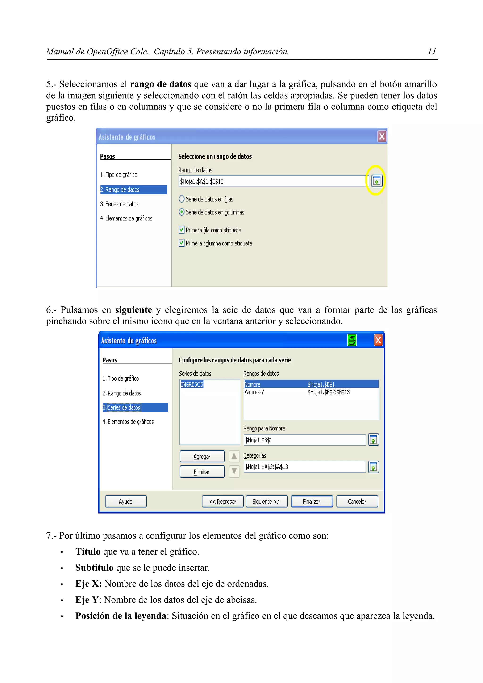 Manual de OpenOffice Calc.. Capítulo 5. Presentando información.                                 11


5.- Seleccionamos el rango de datos que van a dar lugar a la gráfica, pulsando en el botón amarillo
de la imagen siguiente y seleccionando con el ratón las celdas apropiadas. Se pueden tener los datos
puestos en filas o en columnas y que se considere o no la primera fila o columna como etiqueta del
gráfico.




6.- Pulsamos en siguiente y elegiremos la seie de datos que van a formar parte de las gráficas
pinchando sobre el mismo icono que en la ventana anterior y seleccionando.




7.- Por último pasamos a configurar los elementos del gráfico como son:
   •   Título que va a tener el gráfico.
   •   Subtitulo que se le puede insertar.
   •   Eje X: Nombre de los datos del eje de ordenadas.
   •   Eje Y: Nombre de los datos del eje de abcisas.
   •   Posición de la leyenda: Situación en el gráfico en el que deseamos que aparezca la leyenda.
 
