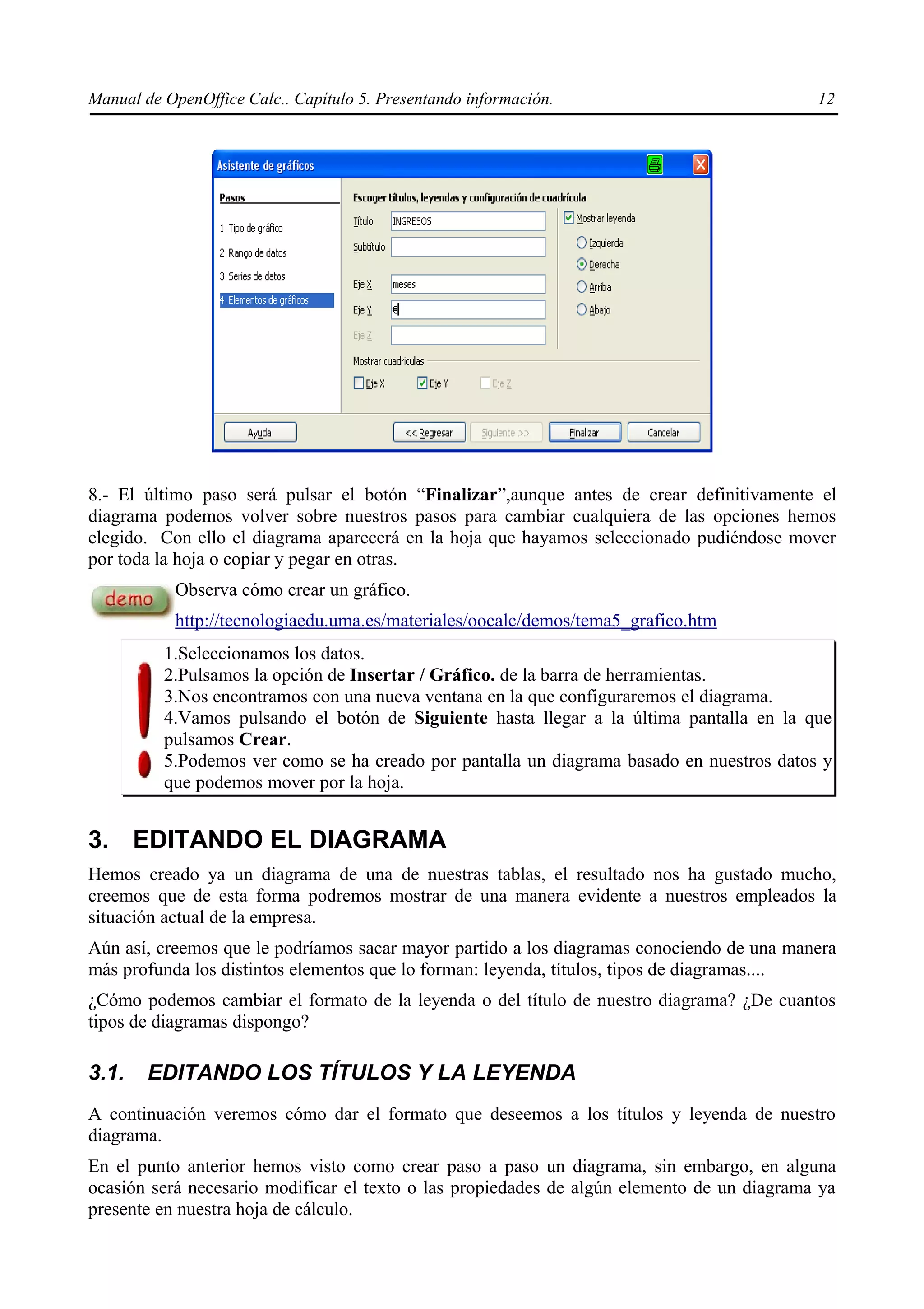 Manual de OpenOffice Calc.. Capítulo 5. Presentando información.                            12




8.- El último paso será pulsar el botón “Finalizar”,aunque antes de crear definitivamente el
diagrama podemos volver sobre nuestros pasos para cambiar cualquiera de las opciones hemos
elegido. Con ello el diagrama aparecerá en la hoja que hayamos seleccionado pudiéndose mover
por toda la hoja o copiar y pegar en otras.
           Observa cómo crear un gráfico.
           http://tecnologiaedu.uma.es/materiales/oocalc/demos/tema5_grafico.htm
          1.Seleccionamos los datos.
          2.Pulsamos la opción de Insertar / Gráfico. de la barra de herramientas.
          3.Nos encontramos con una nueva ventana en la que configuraremos el diagrama.
          4.Vamos pulsando el botón de Siguiente hasta llegar a la última pantalla en la que
          pulsamos Crear.
          5.Podemos ver como se ha creado por pantalla un diagrama basado en nuestros datos y
          que podemos mover por la hoja.


3. EDITANDO EL DIAGRAMA
Hemos creado ya un diagrama de una de nuestras tablas, el resultado nos ha gustado mucho,
creemos que de esta forma podremos mostrar de una manera evidente a nuestros empleados la
situación actual de la empresa.
Aún así, creemos que le podríamos sacar mayor partido a los diagramas conociendo de una manera
más profunda los distintos elementos que lo forman: leyenda, títulos, tipos de diagramas....
¿Cómo podemos cambiar el formato de la leyenda o del título de nuestro diagrama? ¿De cuantos
tipos de diagramas dispongo?

3.1.    EDITANDO LOS TÍTULOS Y LA LEYENDA
A continuación veremos cómo dar el formato que deseemos a los títulos y leyenda de nuestro
diagrama.
En el punto anterior hemos visto como crear paso a paso un diagrama, sin embargo, en alguna
ocasión será necesario modificar el texto o las propiedades de algún elemento de un diagrama ya
presente en nuestra hoja de cálculo.
 