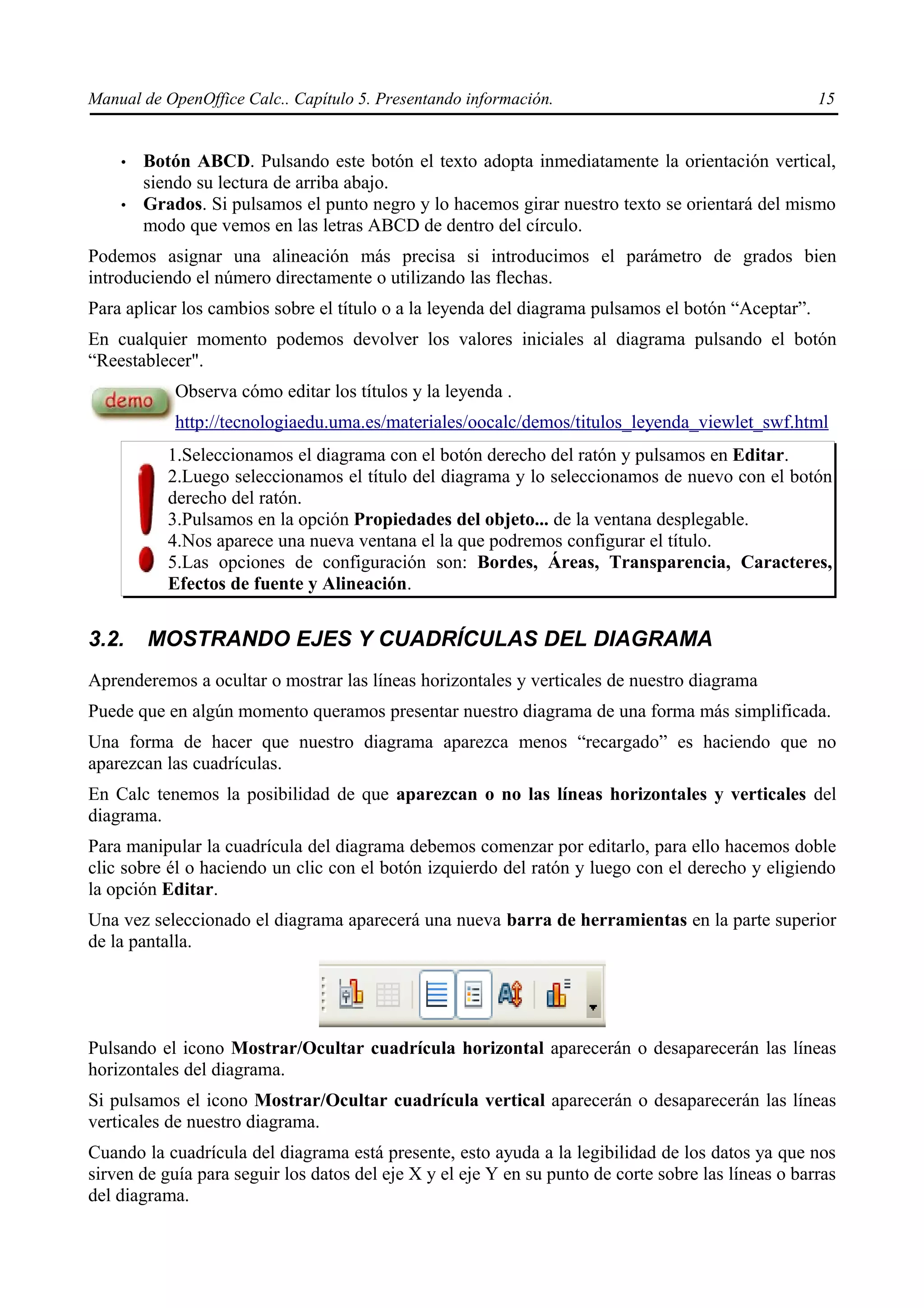 Manual de OpenOffice Calc.. Capítulo 5. Presentando información.                                     15


    •   Botón ABCD. Pulsando este botón el texto adopta inmediatamente la orientación vertical,
        siendo su lectura de arriba abajo.
    •   Grados. Si pulsamos el punto negro y lo hacemos girar nuestro texto se orientará del mismo
        modo que vemos en las letras ABCD de dentro del círculo.
Podemos asignar una alineación más precisa si introducimos el parámetro de grados bien
introduciendo el número directamente o utilizando las flechas.
Para aplicar los cambios sobre el título o a la leyenda del diagrama pulsamos el botón “Aceptar”.
En cualquier momento podemos devolver los valores iniciales al diagrama pulsando el botón
“Reestablecer".
            Observa cómo editar los títulos y la leyenda .
            http://tecnologiaedu.uma.es/materiales/oocalc/demos/titulos_leyenda_viewlet_swf.html
           1.Seleccionamos el diagrama con el botón derecho del ratón y pulsamos en Editar.
           2.Luego seleccionamos el título del diagrama y lo seleccionamos de nuevo con el botón
           derecho del ratón.
           3.Pulsamos en la opción Propiedades del objeto... de la ventana desplegable.
           4.Nos aparece una nueva ventana el la que podremos configurar el título.
           5.Las opciones de configuración son: Bordes, Áreas, Transparencia, Caracteres,
           Efectos de fuente y Alineación.


3.2.    MOSTRANDO EJES Y CUADRÍCULAS DEL DIAGRAMA
Aprenderemos a ocultar o mostrar las líneas horizontales y verticales de nuestro diagrama
Puede que en algún momento queramos presentar nuestro diagrama de una forma más simplificada.
Una forma de hacer que nuestro diagrama aparezca menos “recargado” es haciendo que no
aparezcan las cuadrículas.
En Calc tenemos la posibilidad de que aparezcan o no las líneas horizontales y verticales del
diagrama.
Para manipular la cuadrícula del diagrama debemos comenzar por editarlo, para ello hacemos doble
clic sobre él o haciendo un clic con el botón izquierdo del ratón y luego con el derecho y eligiendo
la opción Editar.
Una vez seleccionado el diagrama aparecerá una nueva barra de herramientas en la parte superior
de la pantalla.




Pulsando el icono Mostrar/Ocultar cuadrícula horizontal aparecerán o desaparecerán las líneas
horizontales del diagrama.
Si pulsamos el icono Mostrar/Ocultar cuadrícula vertical aparecerán o desaparecerán las líneas
verticales de nuestro diagrama.
Cuando la cuadrícula del diagrama está presente, esto ayuda a la legibilidad de los datos ya que nos
sirven de guía para seguir los datos del eje X y el eje Y en su punto de corte sobre las líneas o barras
del diagrama.
 