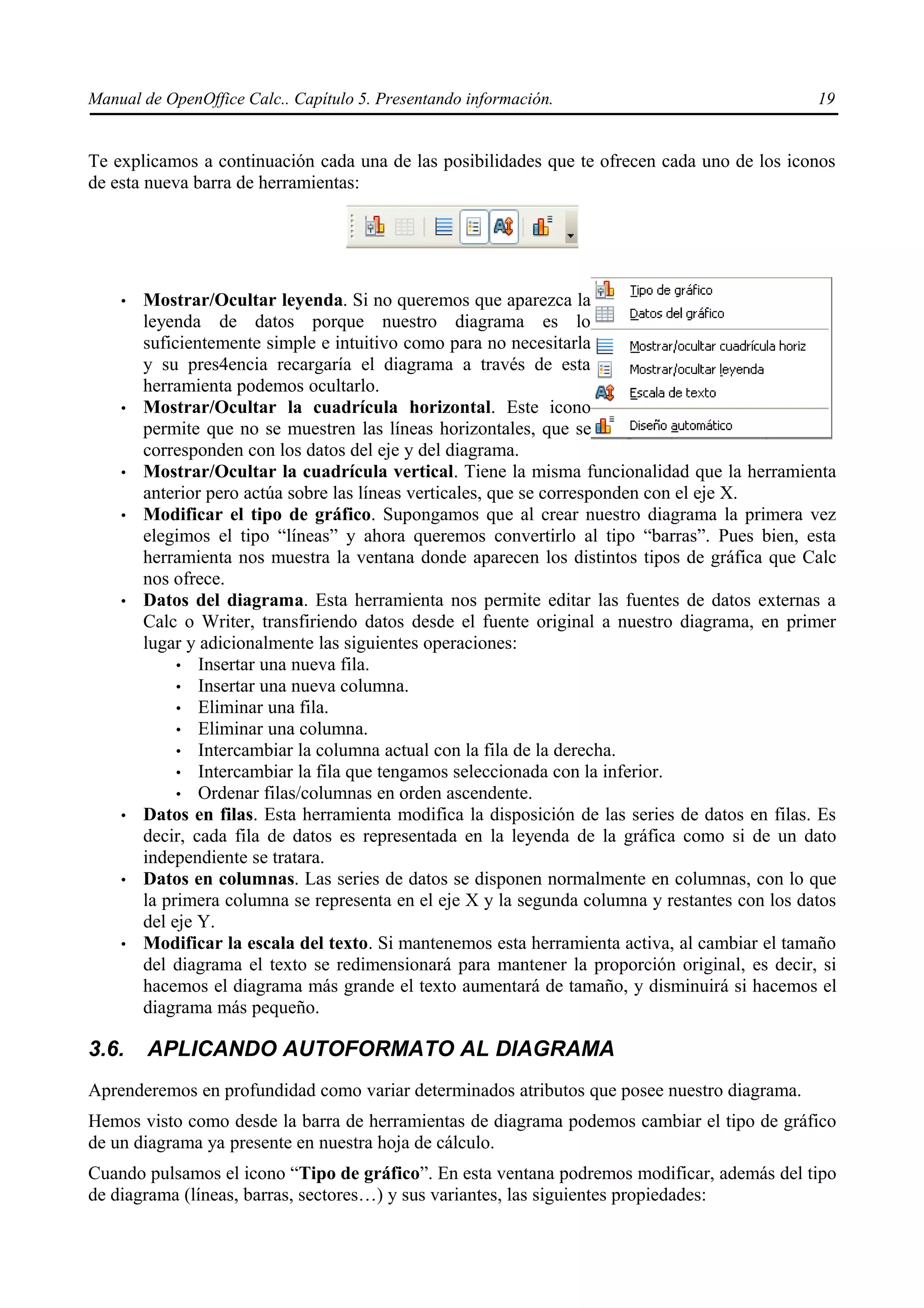 Manual de OpenOffice Calc.. Capítulo 5. Presentando información.                                 19


Te explicamos a continuación cada una de las posibilidades que te ofrecen cada uno de los iconos
de esta nueva barra de herramientas:




    •   Mostrar/Ocultar leyenda. Si no queremos que aparezca la
        leyenda de datos porque nuestro diagrama es lo
        suficientemente simple e intuitivo como para no necesitarla
        y su pres4encia recargaría el diagrama a través de esta
        herramienta podemos ocultarlo.
    •   Mostrar/Ocultar la cuadrícula horizontal. Este icono
        permite que no se muestren las líneas horizontales, que se
        corresponden con los datos del eje y del diagrama.
    •   Mostrar/Ocultar la cuadrícula vertical. Tiene la misma funcionalidad que la herramienta
        anterior pero actúa sobre las líneas verticales, que se corresponden con el eje X.
    •   Modificar el tipo de gráfico. Supongamos que al crear nuestro diagrama la primera vez
        elegimos el tipo “líneas” y ahora queremos convertirlo al tipo “barras”. Pues bien, esta
        herramienta nos muestra la ventana donde aparecen los distintos tipos de gráfica que Calc
        nos ofrece.
    •   Datos del diagrama. Esta herramienta nos permite editar las fuentes de datos externas a
        Calc o Writer, transfiriendo datos desde el fuente original a nuestro diagrama, en primer
        lugar y adicionalmente las siguientes operaciones:
             • Insertar una nueva fila.
             • Insertar una nueva columna.
             • Eliminar una fila.
             • Eliminar una columna.
             • Intercambiar la columna actual con la fila de la derecha.
             • Intercambiar la fila que tengamos seleccionada con la inferior.
             • Ordenar filas/columnas en orden ascendente.
    •   Datos en filas. Esta herramienta modifica la disposición de las series de datos en filas. Es
        decir, cada fila de datos es representada en la leyenda de la gráfica como si de un dato
        independiente se tratara.
    •   Datos en columnas. Las series de datos se disponen normalmente en columnas, con lo que
        la primera columna se representa en el eje X y la segunda columna y restantes con los datos
        del eje Y.
    •   Modificar la escala del texto. Si mantenemos esta herramienta activa, al cambiar el tamaño
        del diagrama el texto se redimensionará para mantener la proporción original, es decir, si
        hacemos el diagrama más grande el texto aumentará de tamaño, y disminuirá si hacemos el
        diagrama más pequeño.

3.6.    APLICANDO AUTOFORMATO AL DIAGRAMA
Aprenderemos en profundidad como variar determinados atributos que posee nuestro diagrama.
Hemos visto como desde la barra de herramientas de diagrama podemos cambiar el tipo de gráfico
de un diagrama ya presente en nuestra hoja de cálculo.
Cuando pulsamos el icono “Tipo de gráfico”. En esta ventana podremos modificar, además del tipo
de diagrama (líneas, barras, sectores…) y sus variantes, las siguientes propiedades:
 