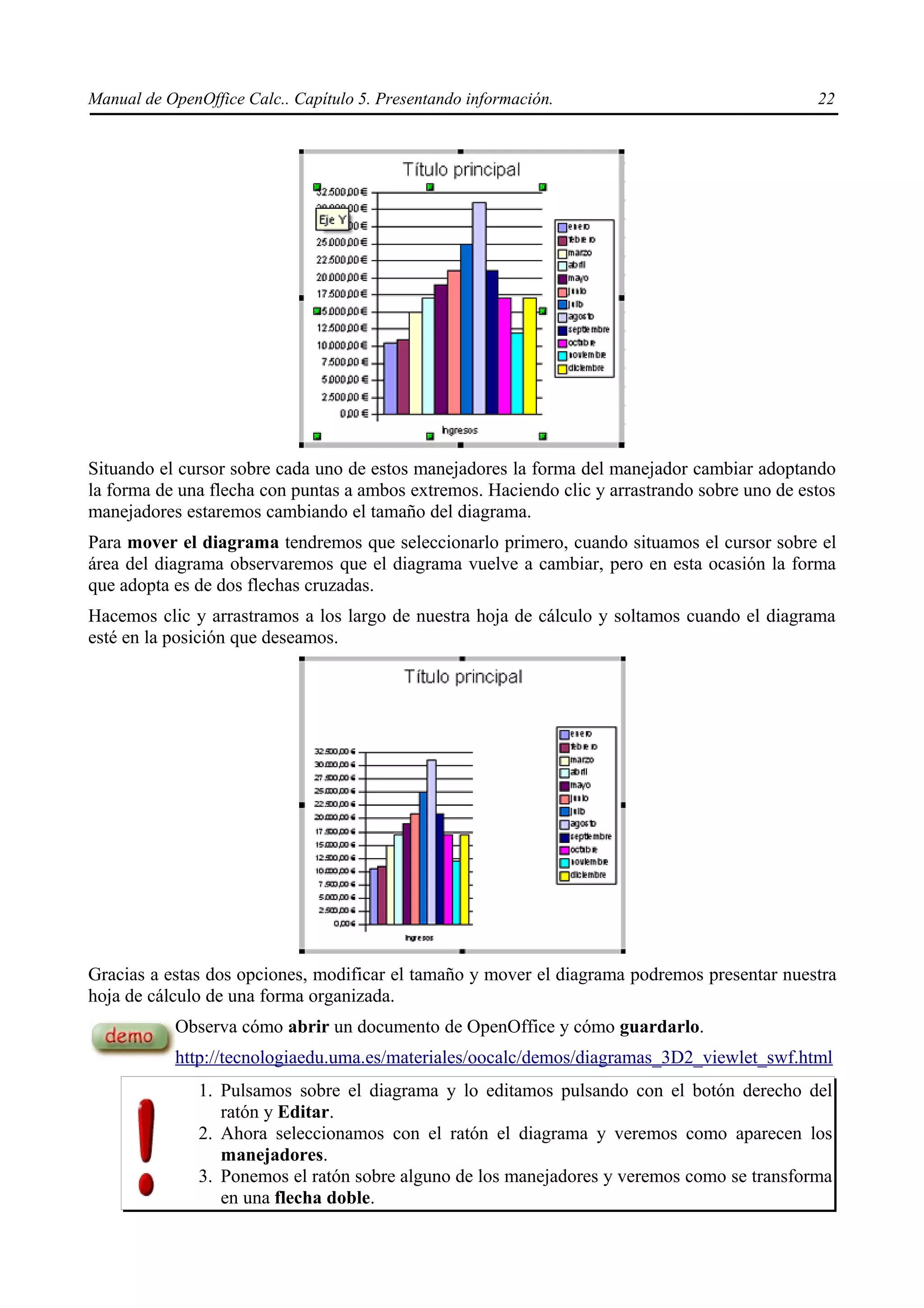 Manual de OpenOffice Calc.. Capítulo 5. Presentando información.                               22




Situando el cursor sobre cada uno de estos manejadores la forma del manejador cambiar adoptando
la forma de una flecha con puntas a ambos extremos. Haciendo clic y arrastrando sobre uno de estos
manejadores estaremos cambiando el tamaño del diagrama.
Para mover el diagrama tendremos que seleccionarlo primero, cuando situamos el cursor sobre el
área del diagrama observaremos que el diagrama vuelve a cambiar, pero en esta ocasión la forma
que adopta es de dos flechas cruzadas.
Hacemos clic y arrastramos a los largo de nuestra hoja de cálculo y soltamos cuando el diagrama
esté en la posición que deseamos.




Gracias a estas dos opciones, modificar el tamaño y mover el diagrama podremos presentar nuestra
hoja de cálculo de una forma organizada.
           Observa cómo abrir un documento de OpenOffice y cómo guardarlo.
           http://tecnologiaedu.uma.es/materiales/oocalc/demos/diagramas_3D2_viewlet_swf.html
               1. Pulsamos sobre el diagrama y lo editamos pulsando con el botón derecho del
                  ratón y Editar.
               2. Ahora seleccionamos con el ratón el diagrama y veremos como aparecen los
                  manejadores.
               3. Ponemos el ratón sobre alguno de los manejadores y veremos como se transforma
                  en una flecha doble.
 