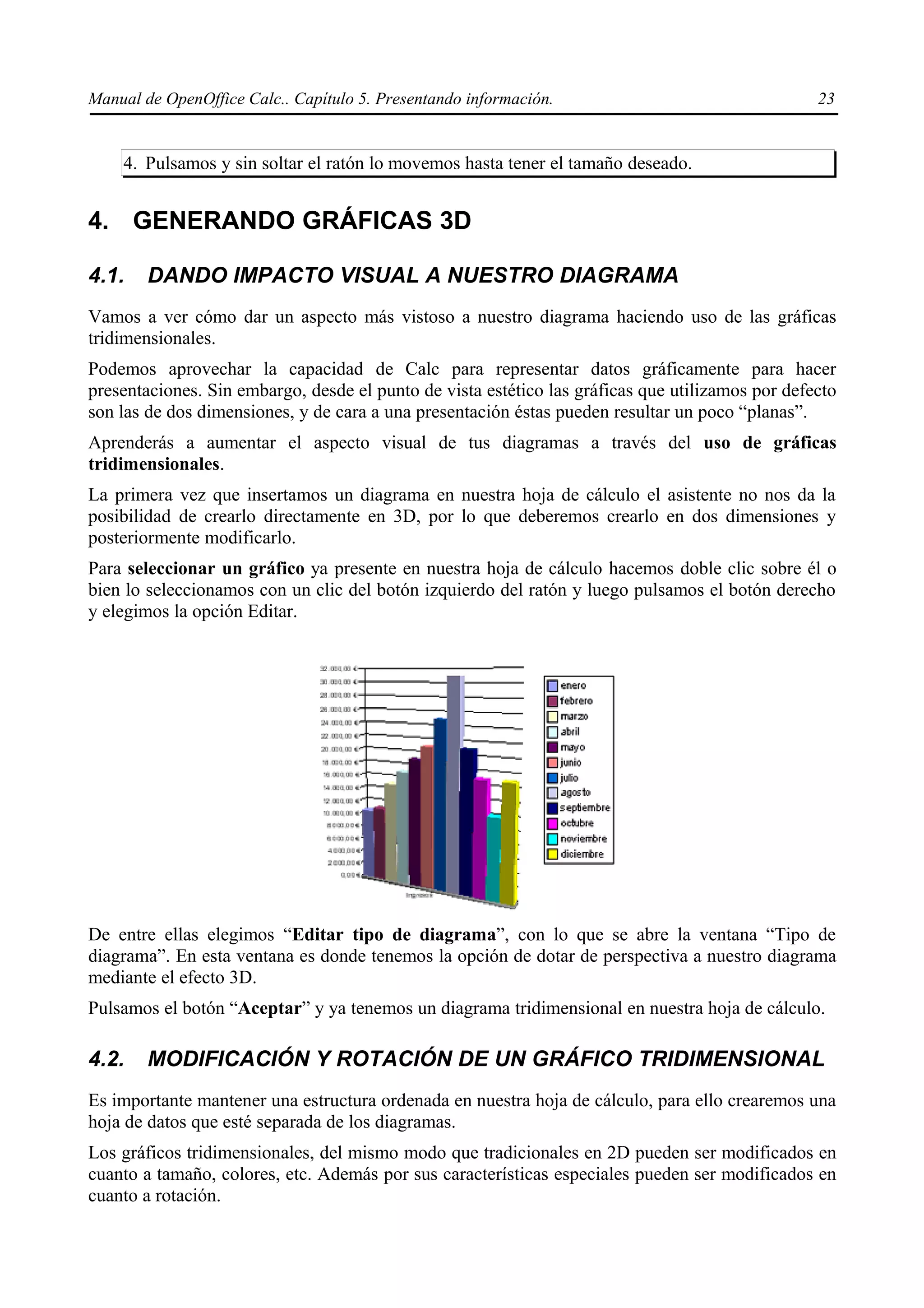 Manual de OpenOffice Calc.. Capítulo 5. Presentando información.                                  23


    4. Pulsamos y sin soltar el ratón lo movemos hasta tener el tamaño deseado.


4. GENERANDO GRÁFICAS 3D

4.1.    DANDO IMPACTO VISUAL A NUESTRO DIAGRAMA
Vamos a ver cómo dar un aspecto más vistoso a nuestro diagrama haciendo uso de las gráficas
tridimensionales.
Podemos aprovechar la capacidad de Calc para representar datos gráficamente para hacer
presentaciones. Sin embargo, desde el punto de vista estético las gráficas que utilizamos por defecto
son las de dos dimensiones, y de cara a una presentación éstas pueden resultar un poco “planas”.
Aprenderás a aumentar el aspecto visual de tus diagramas a través del uso de gráficas
tridimensionales.
La primera vez que insertamos un diagrama en nuestra hoja de cálculo el asistente no nos da la
posibilidad de crearlo directamente en 3D, por lo que deberemos crearlo en dos dimensiones y
posteriormente modificarlo.
Para seleccionar un gráfico ya presente en nuestra hoja de cálculo hacemos doble clic sobre él o
bien lo seleccionamos con un clic del botón izquierdo del ratón y luego pulsamos el botón derecho
y elegimos la opción Editar.




De entre ellas elegimos “Editar tipo de diagrama”, con lo que se abre la ventana “Tipo de
diagrama”. En esta ventana es donde tenemos la opción de dotar de perspectiva a nuestro diagrama
mediante el efecto 3D.
Pulsamos el botón “Aceptar” y ya tenemos un diagrama tridimensional en nuestra hoja de cálculo.

4.2.    MODIFICACIÓN Y ROTACIÓN DE UN GRÁFICO TRIDIMENSIONAL
Es importante mantener una estructura ordenada en nuestra hoja de cálculo, para ello crearemos una
hoja de datos que esté separada de los diagramas.
Los gráficos tridimensionales, del mismo modo que tradicionales en 2D pueden ser modificados en
cuanto a tamaño, colores, etc. Además por sus características especiales pueden ser modificados en
cuanto a rotación.
 