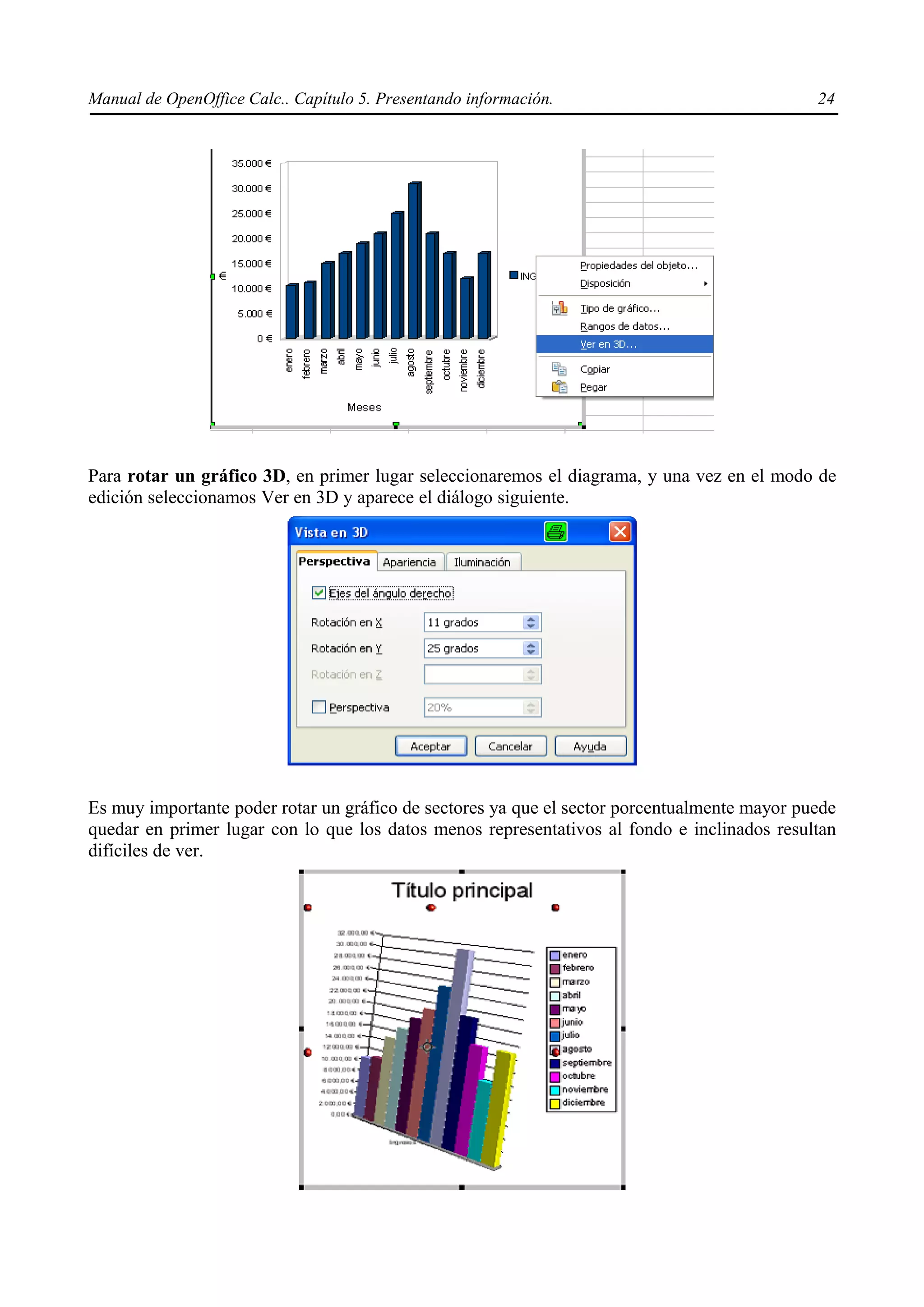 Manual de OpenOffice Calc.. Capítulo 5. Presentando información.                              24




Para rotar un gráfico 3D, en primer lugar seleccionaremos el diagrama, y una vez en el modo de
edición seleccionamos Ver en 3D y aparece el diálogo siguiente.




Es muy importante poder rotar un gráfico de sectores ya que el sector porcentualmente mayor puede
quedar en primer lugar con lo que los datos menos representativos al fondo e inclinados resultan
difíciles de ver.
 