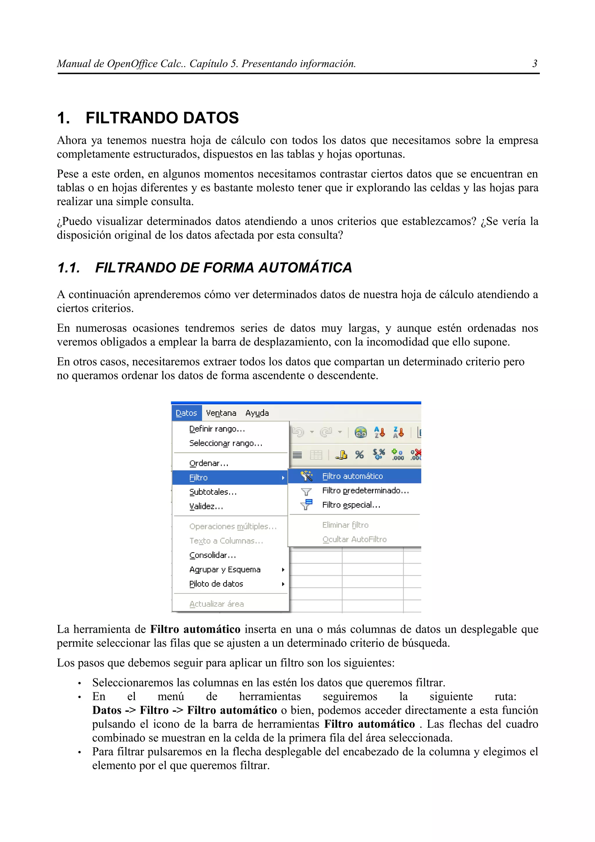 Manual de OpenOffice Calc.. Capítulo 5. Presentando información.                                    3




1. FILTRANDO DATOS
Ahora ya tenemos nuestra hoja de cálculo con todos los datos que necesitamos sobre la empresa
completamente estructurados, dispuestos en las tablas y hojas oportunas.
Pese a este orden, en algunos momentos necesitamos contrastar ciertos datos que se encuentran en
tablas o en hojas diferentes y es bastante molesto tener que ir explorando las celdas y las hojas para
realizar una simple consulta.
¿Puedo visualizar determinados datos atendiendo a unos criterios que establezcamos? ¿Se vería la
disposición original de los datos afectada por esta consulta?

1.1.    FILTRANDO DE FORMA AUTOMÁTICA
A continuación aprenderemos cómo ver determinados datos de nuestra hoja de cálculo atendiendo a
ciertos criterios.
En numerosas ocasiones tendremos series de datos muy largas, y aunque estén ordenadas nos
veremos obligados a emplear la barra de desplazamiento, con la incomodidad que ello supone.
En otros casos, necesitaremos extraer todos los datos que compartan un determinado criterio pero
no queramos ordenar los datos de forma ascendente o descendente.




La herramienta de Filtro automático inserta en una o más columnas de datos un desplegable que
permite seleccionar las filas que se ajusten a un determinado criterio de búsqueda.
Los pasos que debemos seguir para aplicar un filtro son los siguientes:
    •   Seleccionaremos las columnas en las estén los datos que queremos filtrar.
    •   En      el     menú     de      herramientas    seguiremos      la    siguiente    ruta:
        Datos -> Filtro -> Filtro automático o bien, podemos acceder directamente a esta función
        pulsando el icono de la barra de herramientas Filtro automático . Las flechas del cuadro
        combinado se muestran en la celda de la primera fila del área seleccionada.
    •   Para filtrar pulsaremos en la flecha desplegable del encabezado de la columna y elegimos el
        elemento por el que queremos filtrar.
 
