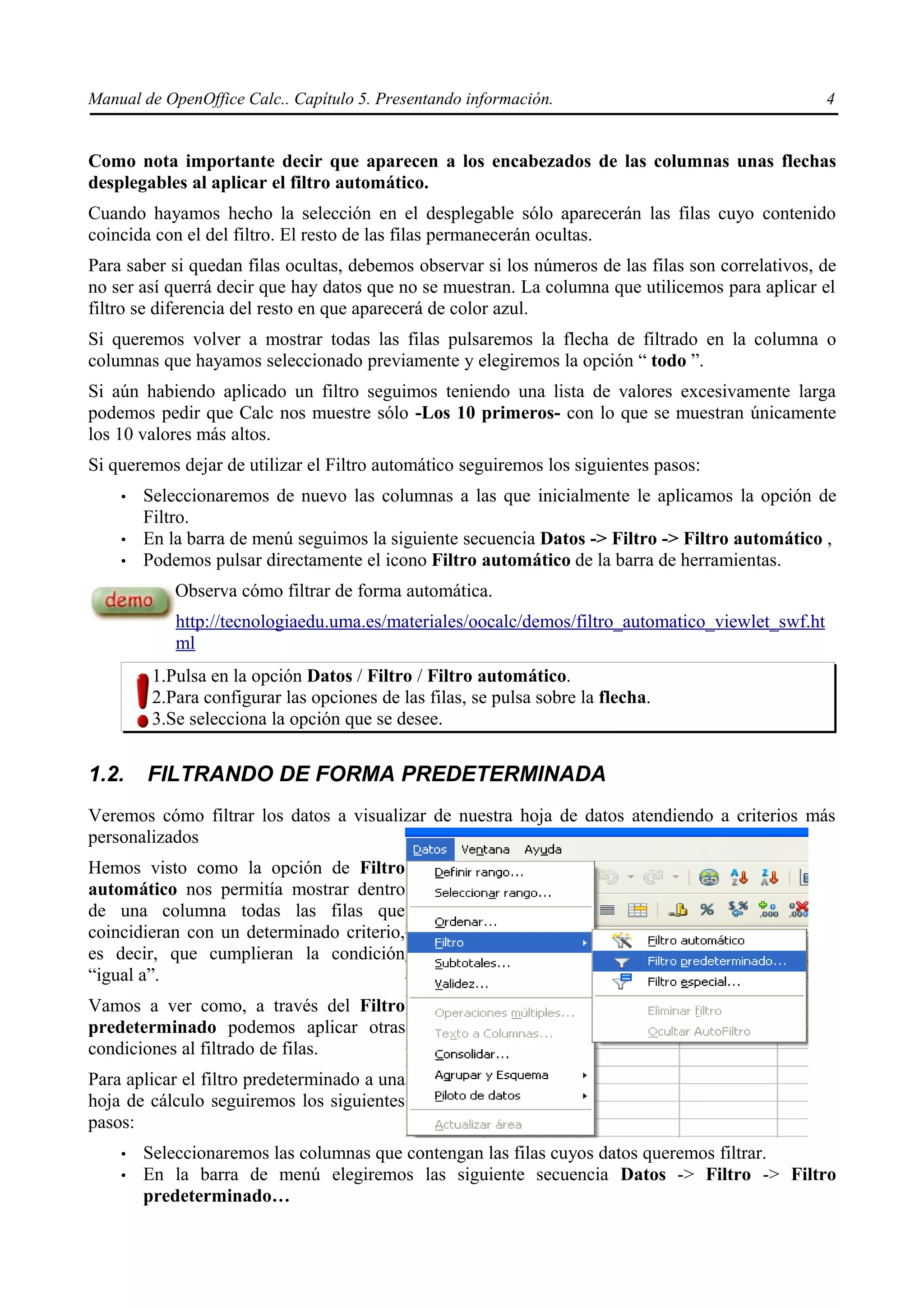 Manual de OpenOffice Calc.. Capítulo 5. Presentando información.                                   4


Como nota importante decir que aparecen a los encabezados de las columnas unas flechas
desplegables al aplicar el filtro automático.
Cuando hayamos hecho la selección en el desplegable sólo aparecerán las filas cuyo contenido
coincida con el del filtro. El resto de las filas permanecerán ocultas.
Para saber si quedan filas ocultas, debemos observar si los números de las filas son correlativos, de
no ser así querrá decir que hay datos que no se muestran. La columna que utilicemos para aplicar el
filtro se diferencia del resto en que aparecerá de color azul.
Si queremos volver a mostrar todas las filas pulsaremos la flecha de filtrado en la columna o
columnas que hayamos seleccionado previamente y elegiremos la opción “ todo ”.
Si aún habiendo aplicado un filtro seguimos teniendo una lista de valores excesivamente larga
podemos pedir que Calc nos muestre sólo -Los 10 primeros- con lo que se muestran únicamente
los 10 valores más altos.
Si queremos dejar de utilizar el Filtro automático seguiremos los siguientes pasos:
    •   Seleccionaremos de nuevo las columnas a las que inicialmente le aplicamos la opción de
        Filtro.
    •   En la barra de menú seguimos la siguiente secuencia Datos -> Filtro -> Filtro automático ,
    •   Podemos pulsar directamente el icono Filtro automático de la barra de herramientas.
            Observa cómo filtrar de forma automática.
            http://tecnologiaedu.uma.es/materiales/oocalc/demos/filtro_automatico_viewlet_swf.ht
            ml
         1.Pulsa en la opción Datos / Filtro / Filtro automático.
         2.Para configurar las opciones de las filas, se pulsa sobre la flecha.
         3.Se selecciona la opción que se desee.


1.2.    FILTRANDO DE FORMA PREDETERMINADA
Veremos cómo filtrar los datos a visualizar de nuestra hoja de datos atendiendo a criterios más
personalizados
Hemos visto como la opción de Filtro
automático nos permitía mostrar dentro
de una columna todas las filas que
coincidieran con un determinado criterio,
es decir, que cumplieran la condición
“igual a”.
Vamos a ver como, a través del Filtro
predeterminado podemos aplicar otras
condiciones al filtrado de filas.
Para aplicar el filtro predeterminado a una
hoja de cálculo seguiremos los siguientes
pasos:
    •   Seleccionaremos las columnas que contengan las filas cuyos datos queremos filtrar.
    •   En la barra de menú elegiremos las siguiente secuencia Datos -> Filtro -> Filtro
        predeterminado…
 