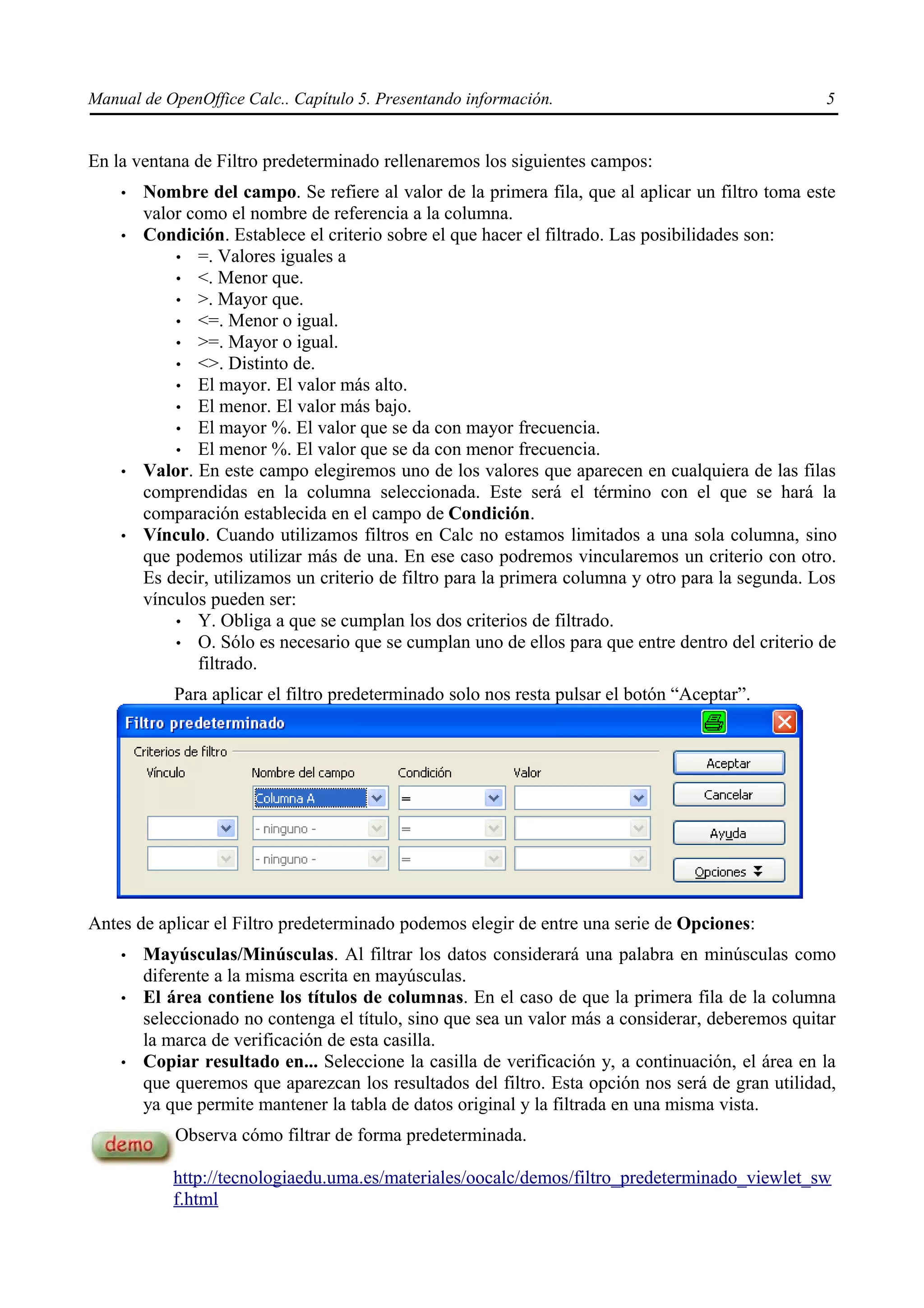 Manual de OpenOffice Calc.. Capítulo 5. Presentando información.                                    5


En la ventana de Filtro predeterminado rellenaremos los siguientes campos:
    •   Nombre del campo. Se refiere al valor de la primera fila, que al aplicar un filtro toma este
        valor como el nombre de referencia a la columna.
    •   Condición. Establece el criterio sobre el que hacer el filtrado. Las posibilidades son:
            • =. Valores iguales a
            • <. Menor que.
            • >. Mayor que.
            • <=. Menor o igual.
            • >=. Mayor o igual.
            • <>. Distinto de.
            • El mayor. El valor más alto.
            • El menor. El valor más bajo.
            • El mayor %. El valor que se da con mayor frecuencia.
            • El menor %. El valor que se da con menor frecuencia.
    •   Valor. En este campo elegiremos uno de los valores que aparecen en cualquiera de las filas
        comprendidas en la columna seleccionada. Este será el término con el que se hará la
        comparación establecida en el campo de Condición.
    •   Vínculo. Cuando utilizamos filtros en Calc no estamos limitados a una sola columna, sino
        que podemos utilizar más de una. En ese caso podremos vincularemos un criterio con otro.
        Es decir, utilizamos un criterio de filtro para la primera columna y otro para la segunda. Los
        vínculos pueden ser:
            • Y. Obliga a que se cumplan los dos criterios de filtrado.
            • O. Sólo es necesario que se cumplan uno de ellos para que entre dentro del criterio de
               filtrado.
            Para aplicar el filtro predeterminado solo nos resta pulsar el botón “Aceptar”.




Antes de aplicar el Filtro predeterminado podemos elegir de entre una serie de Opciones:
    •   Mayúsculas/Minúsculas. Al filtrar los datos considerará una palabra en minúsculas como
        diferente a la misma escrita en mayúsculas.
    •   El área contiene los títulos de columnas. En el caso de que la primera fila de la columna
        seleccionado no contenga el título, sino que sea un valor más a considerar, deberemos quitar
        la marca de verificación de esta casilla.
    •   Copiar resultado en... Seleccione la casilla de verificación y, a continuación, el área en la
        que queremos que aparezcan los resultados del filtro. Esta opción nos será de gran utilidad,
        ya que permite mantener la tabla de datos original y la filtrada en una misma vista.
            Observa cómo filtrar de forma predeterminada.

            http://tecnologiaedu.uma.es/materiales/oocalc/demos/filtro_predeterminado_viewlet_sw
            f.html
 