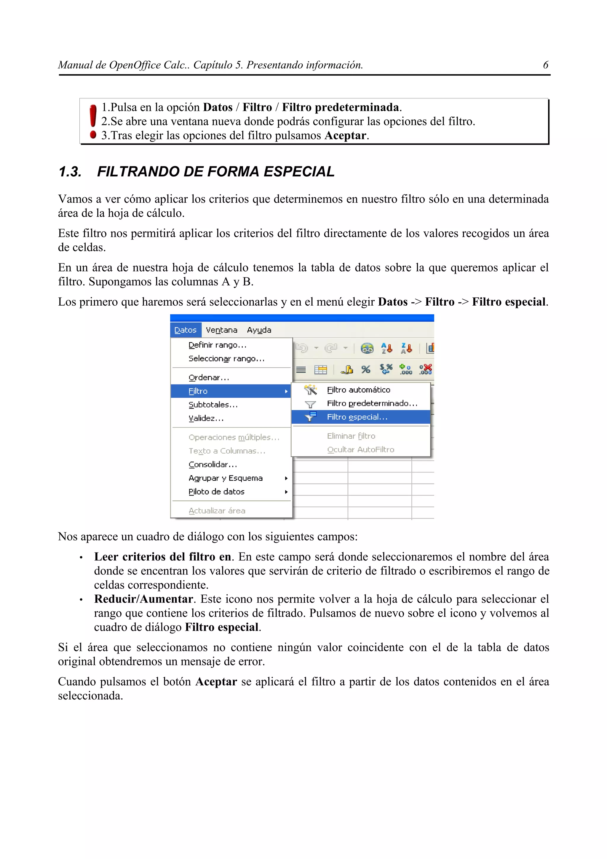 Manual de OpenOffice Calc.. Capítulo 5. Presentando información.                                      6


         1.Pulsa en la opción Datos / Filtro / Filtro predeterminada.
         2.Se abre una ventana nueva donde podrás configurar las opciones del filtro.
         3.Tras elegir las opciones del filtro pulsamos Aceptar.


1.3.    FILTRANDO DE FORMA ESPECIAL
Vamos a ver cómo aplicar los criterios que determinemos en nuestro filtro sólo en una determinada
área de la hoja de cálculo.
Este filtro nos permitirá aplicar los criterios del filtro directamente de los valores recogidos un área
de celdas.
En un área de nuestra hoja de cálculo tenemos la tabla de datos sobre la que queremos aplicar el
filtro. Supongamos las columnas A y B.
Los primero que haremos será seleccionarlas y en el menú elegir Datos -> Filtro -> Filtro especial.




Nos aparece un cuadro de diálogo con los siguientes campos:
    •   Leer criterios del filtro en. En este campo será donde seleccionaremos el nombre del área
        donde se encentran los valores que servirán de criterio de filtrado o escribiremos el rango de
        celdas correspondiente.
    •   Reducir/Aumentar. Este icono nos permite volver a la hoja de cálculo para seleccionar el
        rango que contiene los criterios de filtrado. Pulsamos de nuevo sobre el icono y volvemos al
        cuadro de diálogo Filtro especial.
Si el área que seleccionamos no contiene ningún valor coincidente con el de la tabla de datos
original obtendremos un mensaje de error.
Cuando pulsamos el botón Aceptar se aplicará el filtro a partir de los datos contenidos en el área
seleccionada.
 
