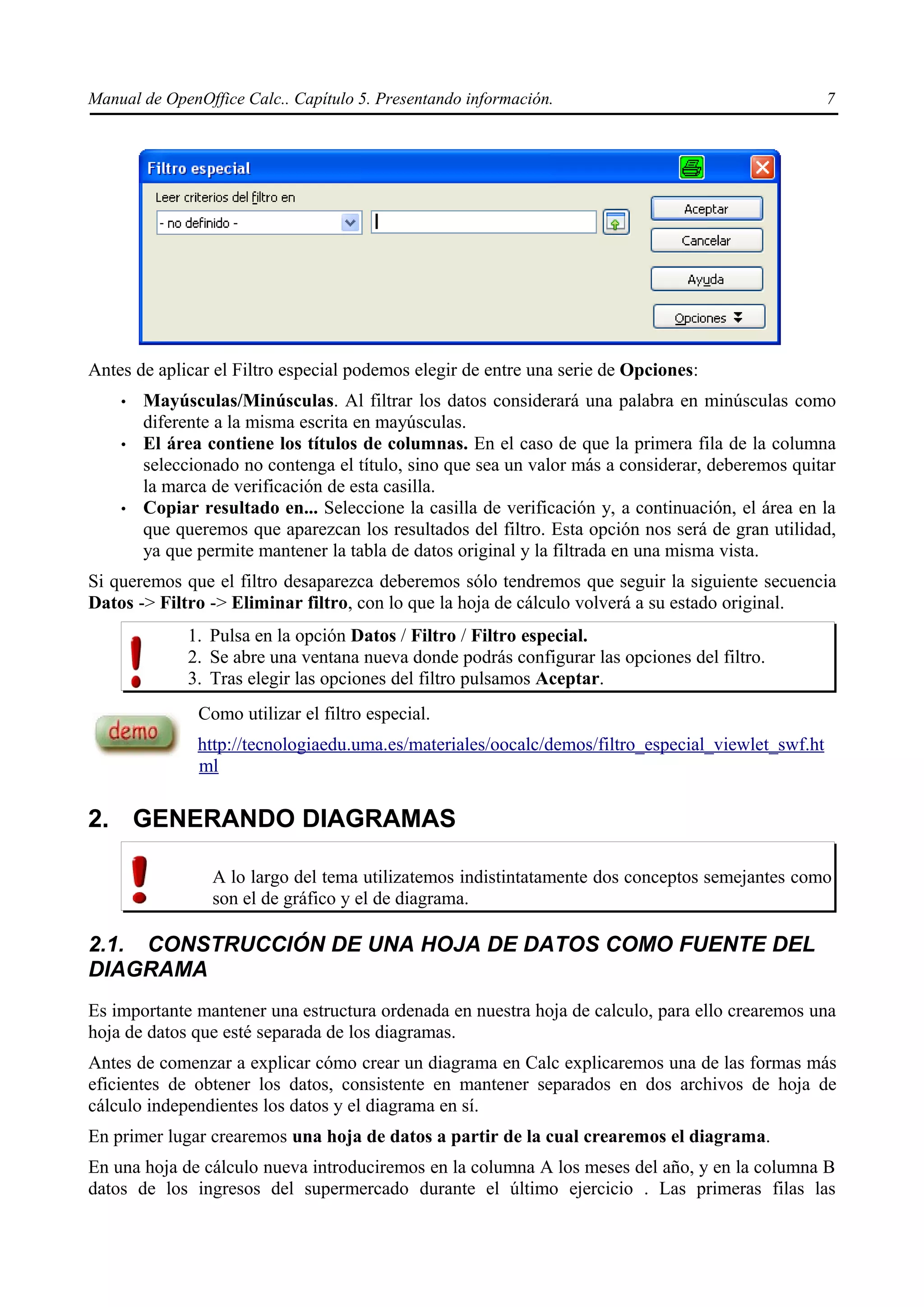 Manual de OpenOffice Calc.. Capítulo 5. Presentando información.                                    7




Antes de aplicar el Filtro especial podemos elegir de entre una serie de Opciones:
    •   Mayúsculas/Minúsculas. Al filtrar los datos considerará una palabra en minúsculas como
        diferente a la misma escrita en mayúsculas.
    •   El área contiene los títulos de columnas. En el caso de que la primera fila de la columna
        seleccionado no contenga el título, sino que sea un valor más a considerar, deberemos quitar
        la marca de verificación de esta casilla.
    •   Copiar resultado en... Seleccione la casilla de verificación y, a continuación, el área en la
        que queremos que aparezcan los resultados del filtro. Esta opción nos será de gran utilidad,
        ya que permite mantener la tabla de datos original y la filtrada en una misma vista.
Si queremos que el filtro desaparezca deberemos sólo tendremos que seguir la siguiente secuencia
Datos -> Filtro -> Eliminar filtro, con lo que la hoja de cálculo volverá a su estado original.
              1. Pulsa en la opción Datos / Filtro / Filtro especial.
              2. Se abre una ventana nueva donde podrás configurar las opciones del filtro.
              3. Tras elegir las opciones del filtro pulsamos Aceptar.
               Como utilizar el filtro especial.
               http://tecnologiaedu.uma.es/materiales/oocalc/demos/filtro_especial_viewlet_swf.ht
               ml

2. GENERANDO DIAGRAMAS

                 A lo largo del tema utilizatemos indistintatamente dos conceptos semejantes como
                 son el de gráfico y el de diagrama.

2.1. CONSTRUCCIÓN DE UNA HOJA DE DATOS COMO FUENTE DEL
DIAGRAMA
Es importante mantener una estructura ordenada en nuestra hoja de calculo, para ello crearemos una
hoja de datos que esté separada de los diagramas.
Antes de comenzar a explicar cómo crear un diagrama en Calc explicaremos una de las formas más
eficientes de obtener los datos, consistente en mantener separados en dos archivos de hoja de
cálculo independientes los datos y el diagrama en sí.
En primer lugar crearemos una hoja de datos a partir de la cual crearemos el diagrama.
En una hoja de cálculo nueva introduciremos en la columna A los meses del año, y en la columna B
datos de los ingresos del supermercado durante el último ejercicio . Las primeras filas las
 