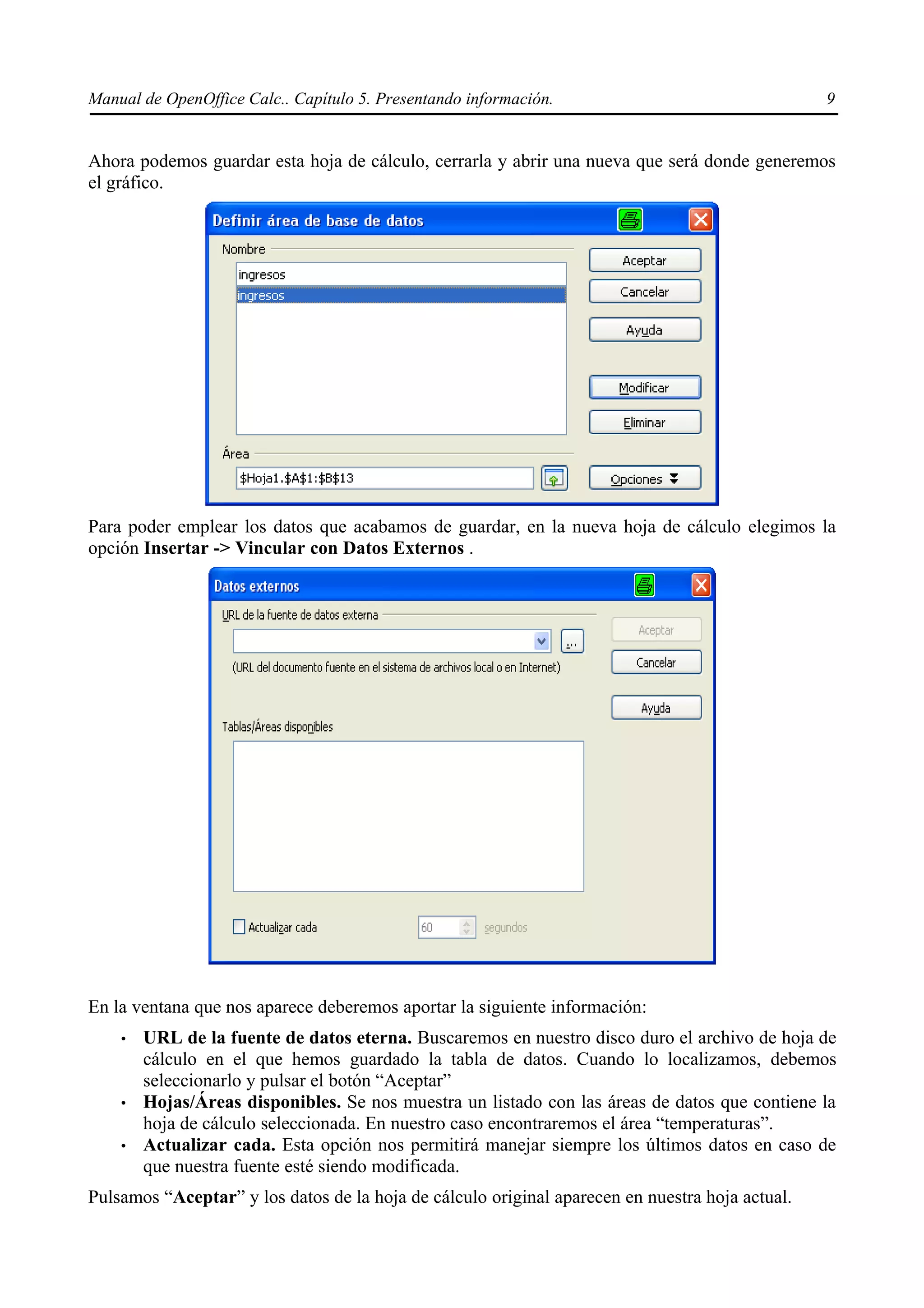 Manual de OpenOffice Calc.. Capítulo 5. Presentando información.                                 9


Ahora podemos guardar esta hoja de cálculo, cerrarla y abrir una nueva que será donde generemos
el gráfico.




Para poder emplear los datos que acabamos de guardar, en la nueva hoja de cálculo elegimos la
opción Insertar -> Vincular con Datos Externos .




En la ventana que nos aparece deberemos aportar la siguiente información:
    •   URL de la fuente de datos eterna. Buscaremos en nuestro disco duro el archivo de hoja de
        cálculo en el que hemos guardado la tabla de datos. Cuando lo localizamos, debemos
        seleccionarlo y pulsar el botón “Aceptar”
    •   Hojas/Áreas disponibles. Se nos muestra un listado con las áreas de datos que contiene la
        hoja de cálculo seleccionada. En nuestro caso encontraremos el área “temperaturas”.
    •   Actualizar cada. Esta opción nos permitirá manejar siempre los últimos datos en caso de
        que nuestra fuente esté siendo modificada.
Pulsamos “Aceptar” y los datos de la hoja de cálculo original aparecen en nuestra hoja actual.
 