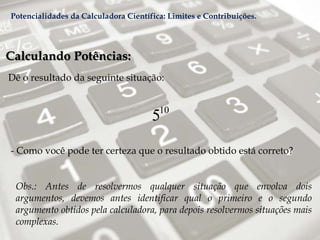 Calculando Potências:
Dê o resultado da seguinte situação:
- Como você pode ter certeza que o resultado obtido está correto?
Obs.: Antes de resolvermos qualquer situação que envolva dois
argumentos, devemos antes identificar qual o primeiro e o segundo
argumento obtidos pela calculadora, para depois resolvermos situações mais
complexas.
10
5
Potencialidades da Calculadora Científica: Limites e Contribuições.
 