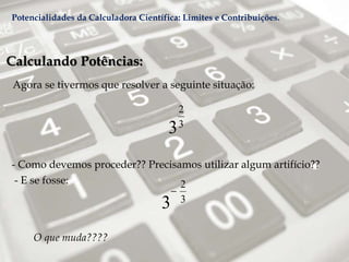 Calculando Potências:
Agora se tivermos que resolver a seguinte situação:
- Como devemos proceder?? Precisamos utilizar algum artifício??
O que muda????
2
3
3
- E se fosse: 2
3
3

Potencialidades da Calculadora Científica: Limites e Contribuições.
 