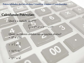 Calculando Potências:
Qual é a metade de 224?
224
2
= 224: 21 = 224−1 = 223
Quais os valores obtidos nas situações abaixo?
• 50 + 16
• 7−
1
2 × 7
5
6
• 5115: 517
• 50,7
× 9
1
2
Potencialidades da Calculadora Científica: Limites e Contribuições.
 