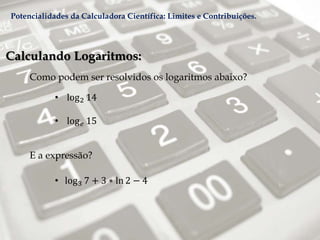 Calculando Logaritmos:
Como podem ser resolvidos os logaritmos abaixo?
• log2 14
• log 𝑒 15
E a expressão?
• log3 7 + 3 ∗ ln 2 − 4
Potencialidades da Calculadora Científica: Limites e Contribuições.
 