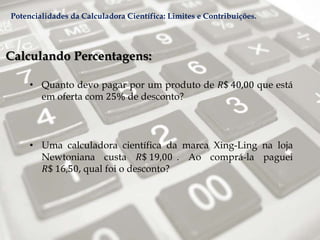 Calculando Percentagens:
• Quanto devo pagar por um produto de 𝑅$ 40,00 que está
em oferta com 25% de desconto?
• Uma calculadora científica da marca Xing-Ling na loja
Newtoniana custa 𝑅$ 19,00 . Ao comprá-la paguei
𝑅$ 16,50, qual foi o desconto?
Potencialidades da Calculadora Científica: Limites e Contribuições.
 