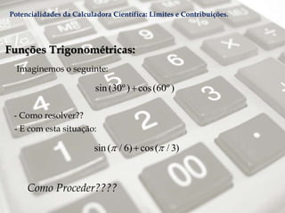Funções Trigonométricas:
Imaginemos o seguinte:
- Como resolver??
Como Proceder????
- E com esta situação:
sin (30º) cos(60º)
sin ( / 6) cos( / 3) 
Potencialidades da Calculadora Científica: Limites e Contribuições.
 