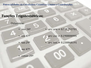 Funções Trigonométricas:
Determine:
• 𝑠𝑒𝑛 34º
• cos 47º
• tan 29º
• sec 47º
• 𝑐𝑜𝑡𝑎𝑛 29º
• 𝑎𝑟𝑐 𝑠𝑒𝑛 = 0.731353701
• 𝑎𝑟𝑐 𝑐𝑜𝑠 = 0.190808995
• 𝑎𝑟𝑐 𝑡𝑎𝑛 = 0.230868191
Potencialidades da Calculadora Científica: Limites e Contribuições.
 