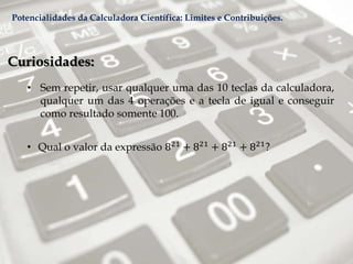 Curiosidades:
• Sem repetir, usar qualquer uma das 10 teclas da calculadora,
qualquer um das 4 operações e a tecla de igual e conseguir
como resultado somente 100.
• Qual o valor da expressão 821
+ 821
+ 821
+ 821
?
Potencialidades da Calculadora Científica: Limites e Contribuições.
 