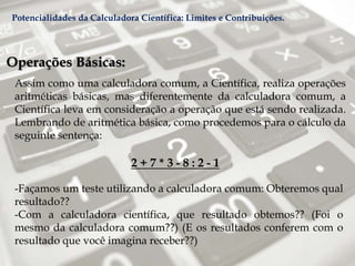 Operações Básicas:
Assim como uma calculadora comum, a Científica, realiza operações
aritméticas básicas, mas diferentemente da calculadora comum, a
Científica leva em consideração a operação que está sendo realizada.
Lembrando de aritmética básica, como procedemos para o cálculo da
seguinte sentença:
2 + 7 * 3 - 8 : 2 - 1
-Façamos um teste utilizando a calculadora comum: Obteremos qual
resultado??
-Com a calculadora científica, que resultado obtemos?? (Foi o
mesmo da calculadora comum??) (E os resultados conferem com o
resultado que você imagina receber??)
Potencialidades da Calculadora Científica: Limites e Contribuições.
 