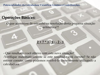 Operações Básicas:
O que aconteceu de estranho na resolução desta pequena situação
aritmética??
2 + 7 * 3 - 8 : - 2 - 1
- Que resultado você obteve com esta nova situação?
-Verifique matematicamente se este resultado está correto? Se não
estiver correto, como podemos resolvê-lo corretamente utilizando a
calculadora.
Potencialidades da Calculadora Científica: Limites e Contribuições.
 