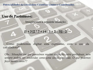 Uso de Parênteses:
Imaginemos a seguinte situação:
{5 + 3 [2 * 7 + (-6 : 3 + 2) - 5]} - 2
- Como poderemos digitar esta expressão, com o uso da
calculadora??
Obs.: Situações em que possuímos muitas operações entre parênteses, nem
sempre podem ser resolvidas como uma única expressão. O que podemos
fazer nesses casos??
Potencialidades da Calculadora Científica: Limites e Contribuições.
 