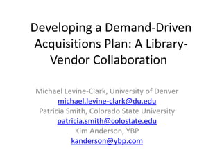 Developing a Demand-Driven Acquisitions Plan: A Library-Vendor Collaboration	 Michael Levine-Clark, University of Denver michael.levine-clark@du.edu Patricia Smith, Colorado State University patricia.smith@colostate.edu Kim Anderson, YBP kanderson@ybp.com 