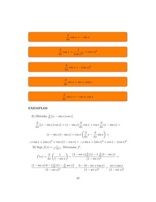 d
dx
cos x = − sin x
d
dx
tan x =
1
(cos x)2
= (sec x)2
d
dx
cot x = −(csc x)2
d
dx
sec x = sec x. tan x
d
dx
csc x = − csc x. cot x
EXEMPLOS
A) Obtenha d
dx
[(x − sin x) cos x]
d
dx
[(x − sin x) cos x] = (x − sin x)
d
dx
cos x + cos x
d
dx
(x − sin x) =
(x − sin x)(− sin x) + cos x
d
dx
x −
d
dx
sin x =
−x sin x + (sin x)2
+ cos x(1 − cos x) = −x sin x + (sin x)2
+ cos x − (cos x)2
B) Seja f(x) = 1
1−sec x
. Determine f .
f (x) =
d
dx
1
1 − sec x
=
(1 − sec x) d
dx
(1) − 1. d
dx
(1 − sec x)
(1 − sec x)2
=
(1 − sec x).0 − d
dx
(1) − d
dx
sec x
(1 − sec x)2
=
0 − (0 − sec x tan x)
(1 − sec x)2
=
sec x tan x
(1 − sec x)2
10
 