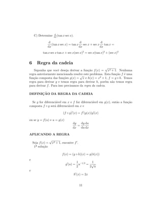 C) Determine d
dx
(tan x sec x).
d
dx
(tan x sec x) = tan x
d
dx
sec x + sec x
d
dx
tan x =
tan x sec x tan x + sec x(sec x)2
= sec x(tan x)2
+ (sec x)3
6 Regra da cadeia
Suponha que vocˆe deseja derivar a fun¸c˜ao f(x) =
√
x2 + 1. Nenhuma
regra anteriormente mencionada resolve este problema. Esta fun¸c˜ao f ´e uma
fun¸c˜ao composta das fun¸c˜oes g(x) =
√
x e h(x) = x2
+ 1, f = g ◦ h. Temos
regra para derivar g e temos regra para derivar h, por´em n˜ao temos regra
para derivar f. Para isso precisamos da regra da cadeia.
DEFINIC¸ ˜AO DA REGRA DA CADEIA
Se g for diferenci´avel em x e f for diferenci´avel em g(x), ent˜ao a fun¸c˜ao
composta f ◦ g ser´a diferenci´avel em x e
(f ◦ g) (x) = f (g(x))g (x)
ou se y = f(u) e u = g(x)
dy
dx
=
dy
du
du
dx
APLICANDO A REGRA
Seja f(x) =
√
x2 + 1, encontre f .
1ª solu¸c˜ao
f(x) = (g ◦ h)(x) = g(h(x))
e
g (u) =
1
2
u−1/2
=
1
2
√
u
e
h (x) = 2x
11
 