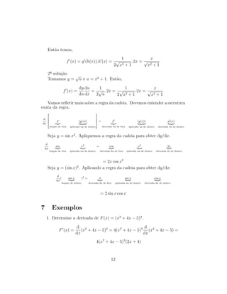 Ent˜ao temos,
f (x) = g (h(x)).h (x) =
1
2
√
x2 + 1
.2x =
x
√
x2 + 1
2ª solu¸c˜ao
Tomamos y =
√
u e u = x2
+ 1. Ent˜ao,
f (x) =
dy
du
du
dx
=
1
2
√
u
.2x =
1
2
√
x2 + 1
.2x =
x
√
x2 + 1
Vamos reﬂetir mais sobre a regra da cadeia. Devemos entender a estrutura
exata da regra:
d
dx



 f
fun¸c˜ao de fora
(g(x))
aplicada na de dentro



 = f
derivada da de fora
(g(x))
aplicada na de dentro
g (x)
derivada da de dentro
Seja y = sin x2
. Apliquemos a regra da cadeia para obter dy/dx.
d
dx
sin
fun¸c˜ao de fora
x2
aplicada na de dentro
= cos
derivada da de fora
x2
aplicada na de dentro
2x
derivada da de dentro
= 2x cos x2
Seja y = (sin x)2
. Aplicando a regra da cadeia para obter dy/dx:
d
dx
( sin x
fun¸c˜ao de dentro
)2
= 2
derivada da de fora
sin x
aplicada na de dentro
cos x
derivada da de dentro
= 2 sin x cos x
7 Exemplos
1. Determine a derivada de F(x) = (x2
+ 4x − 5)4
.
F (x) =
d
dx
(x2
+ 4x − 5)4
= 4(x2
+ 4x − 5)3 d
dx
(x2
+ 4x − 5) =
4(x2
+ 4x − 5)3
(2x + 4)
12
 