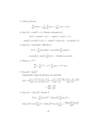 2. Calcule d
dx
ln sin x.
d
dx
ln sin x =
1
sin x
d
dx
sin x =
1
sin x
cos x = cot x
3. Seja f(x) = cos(3x2
+ 1). Calcule a derivada de f.
f (x) = (cos(3x2
+ 1)) = − sin(3x2
+ 1).(3x2
+ 1) =
− sin(3x2
+1).((3x2
) +(1) ) = − sin(3x2
+1).(6x+0) = −6x sin(3x2
+1)
4. Seja f(x) = sin cos(2x). Obtenha f .
f (x) =
d
dx
sin cos(2x) = cos cos(2x)
d
dx
cos(2x) =
cos cos(2x)(− sin(2x))
d
dx
(2x) = −2 sin(2x) cos cos(2x)
5. Derive y = esin x
.
dy
dx
=
d
dx
esin x
= esin x d
dx
sin x = esin x
cos x
6. Seja g(t) = t−2
2t+1
9
Combinando a regra da potˆencia e do quociente:
g (t) = 9
t − 2
2t + 1
8
d
dt
t − 2
2t + 1
= 9
t − 2
2t + 1
8
(2t + 1).1 − (t − 2).2
(2t + 1)2
=
45(t − 2)8
(2t + 1)10
7. Seja f(x) = (sin
√
x)5
. Calcule f .
f (x) =
d
dx
(sin
√
x)5
= 5(sin
√
x)4 d
dx
sin
√
x =
5(sin
√
x)4
cos
√
x
d
dx
√
x = 5(sin
√
x)4
cos
√
x
1
2
√
x
=
5(sin
√
x)4
cos
√
x
2
√
x
13
 