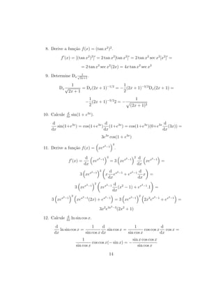 8. Derive a fun¸c˜ao f(x) = (tan x2
)2
.
f (x) = [(tan x2
)2
] = 2 tan x2
[tan x2
] = 2 tan x2
sec x2
[x2
] =
= 2 tan x2
sec x2
(2x) = 4x tan x2
sec x2
9. Determine Dx
1√
2x+1
.
Dx
1
√
2x + 1
= Dx(2x + 1)−1/2
= −
1
2
(2x + 1)−3/2
Dx(2x + 1) =
−
1
2
(2x + 1)−3/2
2 = −
1
(2x + 1)3
10. Calcule d
dx
sin(1 + e3x
).
d
dx
sin(1+e3x
) = cos(1+e3x
)
d
dx
(1+e3x
) = cos(1+e3x
)(0+e3x d
dx
(3x)) =
3e3x
cos(1 + e3x
)
11. Derive a fun¸c˜ao f(x) = xex2−1
3
.
f (x) =
d
dx
xex2−1
3
= 3 xex2−1
2 d
dx
xex2−1
=
3 xex2−1
2
x
d
dx
ex2−1
+ ex2−1 d
dx
x =
3 xex2−1
2
xex2−1 d
dx
(x2
− 1) + ex2−1
.1 =
3 xex2−1
2
xex2−1
(2x) + ex2−1
= 3 xex2−1
2
2x2
ex2−1
+ ex2−1
=
3x2
e3x2−3
(2x2
+ 1)
12. Calcule d
dx
ln sin cos x.
d
dx
ln sin cos x =
1
sin cos x
d
dx
sin cos x =
1
sin cos x
cos cos x
d
dx
cos x =
1
sin cos x
cos cos x(− sin x) = −
sin x cos cos x
sin cos x
14
 