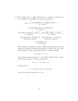 13. Seja a fun¸c˜ao f(x) = sec x
1+tan x
. Determine f e encontre os n´umeros em
que o gr´aﬁco de f apresenta reta tangente horizontal.
f (x) =
(1 + tan x) d
dx
sec x − sec x d
dx
(1 + tan x)
(1 + tan x)2
=
(1 + tan x) sec x tan x − sec x(sec x)2
(1 + tan x)2
=
sec x (tan x + (tan x)2
− (sec x)2
)
(1 + tan x)2
=
sec x sin x
cos x
+ (sin x
cos x
)2
− ( 1
cos x
)2
(1 + tan x)2
=
sec x (sin x cos x + (sin x)2
− 1)
(cos x)2(1 + tan x)2
=
sec x (sin x cos x − (cos x)2
)
(cos x)2(1 + tan x)2
=
=
sec x (tan x − 1)
(1 + tan x)2
Para encontrar os n´umeros em que o gr´aﬁco da fun¸c˜ao apresenta reta
tangente horizontal, precisamos determinar os n´umeros em que a deri-
vada anula-se. Ou seja, precisamos resolver a seguinte equa¸c˜ao:
sec x (tan x − 1) = 0
j´a que quem anula uma fra¸c˜ao ´e o numerador. Sabemos que a fun¸c˜ao
secante nunca anula-se. Assim, a equa¸c˜ao ﬁca:
tan x − 1 = 0 ⇒ tan x = 1
e isso ocorre em
S = {x ∈ R|x = kπ + π/4, k ∈ Z}
que s˜ao os n´umeros em que sin x = cos x.
15
 