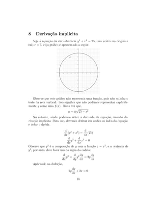 8 Deriva¸c˜ao impl´ıcita
Seja a equa¸c˜ao da circunferˆencia y2
+ x2
= 25, com centro na origem e
raio r = 5, cujo gr´aﬁco ´e apresentado a seguir.
Observe que este gr´aﬁco n˜ao representa uma fun¸c˜ao, pois n˜ao satisfaz o
teste da reta vertical. Isso signiﬁca que n˜ao podemos representar explicita-
mente y como uma f(x). Basta ver que,
y = ±
√
25 − x2
No entanto, ainda podemos obter a derivada da equa¸c˜ao, usando de-
riva¸c˜ao impl´ıcita. Para isso, devemos derivar em ambos os lados da equa¸c˜ao
e isolar o dy/dx.
d
dx
(y2
+ x2
) =
d
dx
(25)
d
dx
y2
+
d
dx
x2
= 0
Observe que y2
´e a composi¸c˜ao de y com a fun¸c˜ao z = x2
, e a derivada de
y2
, portanto, deve fazer uso da regra da cadeia:
d
dx
y2
=
d
dy
y2 dy
dx
= 2y
dy
dx
Aplicando na dedu¸c˜ao,
2y
dy
dx
+ 2x = 0
16
 